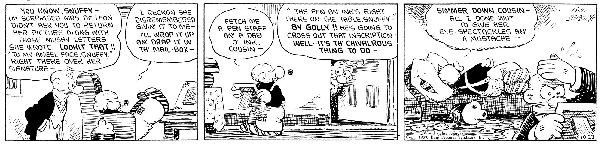 Parallel OCR: YOU KNOWSNUFFY - VM SURPRISED MRS. DE LEON DION'T ASK YOU TO RETURN HER PICTURE ALONG WITH I RECKON SHE DISREMEMBERED GIVIN IT TO ME- I'LL WROP IT UP AN DRAP IT IN TH MAIL-BOx- FETCH ME A PEN STAFF AN A DAB O' (NKCOUSIN THE PEN AN INK'S RIGHT THERE ON THE TABLE SNUFFY- BY GOLLY ! HE'S GOING TO CROSS OUT THAT (NSCRIPTION- WELL- IT'S TH CHIVALROUS THING TO D0 - SIMMER DOWNCOUSIN- ALL I DONE WUZ TO GIVE HER EVE SPECTACKLES AN A MUSTACHE -- THOSE MUSHY LETTERS SHE WROTE - LOOKIT THAT ! " To MY ANGEL FACE SNUFFY. RIGHT THERE OVER HER SIGNATURE 10-23 YOU KNOWSNUFFY - VM SURPRISED MRS. DE LEON DION'T ASK YOU TO RETURN HER PICTURE ALONG WITH I RECKON SHE DISREMEMBERED GIVIN IT TO ME- I'LL WROP IT UP AN DRAP IT IN TH MAIL-BOx- FETCH ME A PEN STAFF AN A DAB O' (NKCOUSIN THE PEN AN INK'S RIGHT THERE ON THE TABLE SNUFFY- BY GOLLY ! HE'S GOING TO CROSS OUT THAT (NSCRIPTION- WELL- IT'S TH CHIVALROUS THING TO D0 - SIMMER DOWNCOUSIN- ALL I DONE WUZ TO GIVE HER EVE SPECTACKLES AN A MUSTACHE -- THOSE MUSHY LETTERS SHE WROTE - LOOKIT THAT ! " To MY ANGEL FACE SNUFFY. RIGHT THERE OVER HER SIGNATURE 10-23