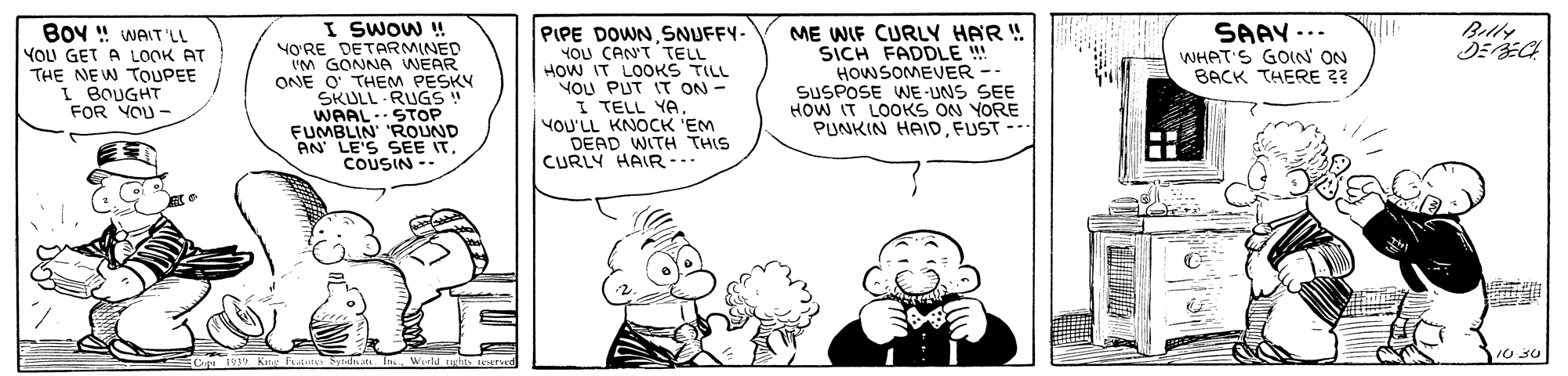Human body OCR: I SWOW ! YO?RE DETARMINED UM GONNA WEAR ONE O THEM PESKY SKULL RUGS! WAALSTOP FUMBLIN' 'ROUND AN LE'S SEE ITCOUSIN - BOy " WAIT LL Belty PIPE DOWNSNUFFY- YOU CAN'T TELL HOW IT LOOKS TILL YOU PUT IT ON - I TELL YA YOU'LL KNOCK 'EM DEAD WITH THIS CURLY HAIR -.. ME WIF CURLY HAR ! SICH FADDLE ! HOWSOMEVER -- SUSPOSE WE-UNS SEE HOW IT LOOKS ON YORE PUNKIN HAID FUST -- SAAY... WHET'S GOIN' ON BACK THERE ?? YOU GET A LOOK AT THE NEW TOUPEE I BOUGHT FOR YOU - I SWOW ! YO?RE DETARMINED UM GONNA WEAR ONE O THEM PESKY SKULL RUGS! WAALSTOP FUMBLIN' 'ROUND AN LE'S SEE ITCOUSIN - BOy " WAIT LL Belty PIPE DOWNSNUFFY- YOU CAN'T TELL HOW IT LOOKS TILL YOU PUT IT ON - I TELL YA YOU'LL KNOCK 'EM DEAD WITH THIS CURLY HAIR -.. ME WIF CURLY HAR ! SICH FADDLE ! HOWSOMEVER -- SUSPOSE WE-UNS SEE HOW IT LOOKS ON YORE PUNKIN HAID FUST -- SAAY... WHET'S GOIN' ON BACK THERE ?? YOU GET A LOOK AT THE NEW TOUPEE I BOUGHT FOR YOU -