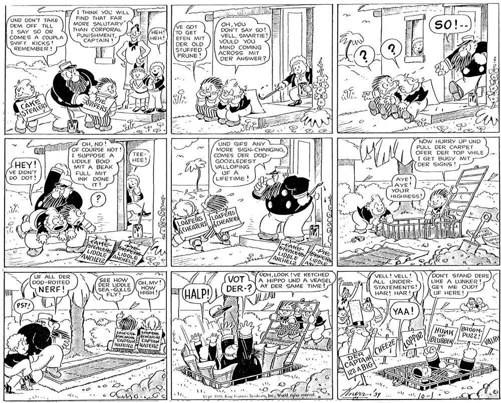 Line OCR: I THINK YOL WILL UND DON'T TAKE DEM OFF TILL 1 SAY SO OR COMES A COUPLA SVIFT KICKS! REMEMBER! FIND THAT FAR MORE SALUTARY THAN CORPORAL PUNISHMENTCAPTAIN ! SO!-- VE GOT TO GET EFEN MIT DER OLD STUFFED PRUNE ! OHYOU DON'T SAY so! VELLSMARTIE! VOULD YOU HEH! HEH! MIND COMING ACROSS MIT DER ANSWER ? CAKE STEALERS PIE SVIPERS E of OHNO! OF COURSE NOT! I SUPPOSE A LIDDLE BOID MIT A BEAK UND GIFS ANY MORE SIGN-CHANGING COMES DER DOD- GOOZLEDEST VALLOPING UF A LIFETIME ! NÓW HURRY UP UND PULL DER CARPET OFER DER TOP VHILE I GET BUSY MIT DER SIGNS! TEE- HEE! SHEY! VE DIDN'T DO DOT ! FULL MIT INK DONE IT! AYE ! AYE! YOUR HIGHNESS! LOÄFERSLOAFERS CHEATERSCHEATERS ili FAHE-SIPERS STEALERS LIDDLE LIDDLEANCHEL2 ANCHELZ 6TEALERS/ LIDDLE LIDDLE ANCHEL2 PIE HoriPERS OOHLOOK! VE KETCHED A HIPPO UND A VEASEL DER-?AT DER SAME TIME ! VELL! VELL! ALL UNDER- STATEMENTS! HAR! HAR! DON'T STAND DERE LIKE A LUNKER! GET ME OUDT UF HERE! (VOT UF ALL DER DOD-ROTTED NERF! SEE HOW DER LIDDLE SEA-GULLSS FLY! OHMY! HOW HIGH! (HALP!) PST! (YAA! BROOM- HunK PUz2! UF BLUBBER CAPTAINE.CAPTAIN HATERZ VALRY HATERE CHEEZEOPPUZ DER CAPTAIN 122 A BIG Tnerr sy all l.... Cpr 1939Wurld rigles reserved. 10-1 I THINK YOL WILL UND DON'T TAKE DEM OFF TILL 1 SAY SO OR COMES A COUPLA SVIFT KICKS! REMEMBER! FIND THAT FAR MORE SALUTARY THAN CORPORAL PUNISHMENTCAPTAIN ! SO!-- VE GOT TO GET EFEN MIT DER OLD STUFFED PRUNE ! OHYOU DON'T SAY so! VELLSMARTIE! VOULD YOU HEH! HEH! MIND COMING ACROSS MIT DER ANSWER ? CAKE STEALERS PIE SVIPERS E of OHNO! OF COURSE NOT! I SUPPOSE A LIDDLE BOID MIT A BEAK UND GIFS ANY MORE SIGN-CHANGING COMES DER DOD- GOOZLEDEST VALLOPING UF A LIFETIME ! NÓW HURRY UP UND PULL DER CARPET OFER DER TOP VHILE I GET BUSY MIT DER SIGNS! TEE- HEE! SHEY! VE DIDN'T DO DOT ! FULL MIT INK DONE IT! AYE ! AYE! YOUR HIGHNESS! LOÄFERSLOAFERS CHEATERSCHEATERS ili FAHE-SIPERS STEALERS LIDDLE LIDDLEANCHEL2 ANCHELZ 6TEALERS/ LIDDLE LIDDLE ANCHEL2 PIE HoriPERS OOHLOOK! VE KETCHED A HIPPO UND A VEASEL DER-?AT DER SAME TIME ! VELL! VELL! ALL UNDER- STATEMENTS! HAR! HAR! DON'T STAND DERE LIKE A LUNKER! GET ME OUDT UF HERE! (VOT UF ALL DER DOD-ROTTED NERF! SEE HOW DER LIDDLE SEA-GULLSS FLY! OHMY! HOW HIGH! (HALP!) PST! (YAA! BROOM- HunK PUz2! UF BLUBBER CAPTAINE.CAPTAIN HATERZ VALRY HATERE CHEEZEOPPUZ DER CAPTAIN 122 A BIG Tnerr sy all l.... Cpr 1939Kne eatures SyndateWurld rigles reserved. 10-1