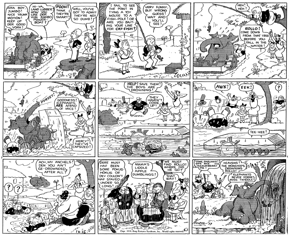 Cartoon OCR: ???! ??? ! I FAIL TO SEE THE POINT IN TYING A TOY MOUSE TÓ A FISH-POLE ! OR ARE YOU BAIT- ING YOUR LINE FOR CAT-FISH ? POOH! HI- YALAND LUBBER THINK HOW YOU (ATTA BOY. JUMBO! NICE TRUNK LIKE DER MOTION! KEEP UP DER GOOD VÕRK ! WELLYOUVE GOT TO ADMIT THEY'RE NOTSO DUMB ! VERY FUNNYBUT WRONG GUESS! WAIT AND YOU'LL SEE ! THEY'RE VUN JUMBO) SMART! POWER- BOAT ? ROLLO! COME DOWN FROM THAT TREE BEFORE YOU FALL IN THE ! WATER HELP! SAVE THEM! THE BOYS ARE DROWNING! (AWK! (EEK! GOODNESS! ELEPHANTS ARE AFRAID OF MICE ! THEY HAVEN'T COME UP! PFREET! TEE-HEE! MERCY! O THEY'VE (CAPSIZED! ACHMY ANCHELS! DEN YOU AIN'T GE - DROWNDEDAFTER ALL? (COMEDARLINKE! GIFS NICENKS HUCKUMBERRY THE MONSTER'S AAR % DERE MUST HAF BEEN SOME POKUS HOKUS OR DEY COULDN'T HAF STAYED UNDER SO LONG! WE MUST FIND ROLLO! WHERE DID HE GO ? MAMA'S HEAVENS ! PIE ! LIDDLE APPLE DUMBLINGS! DROWNING ROLLO! ELEPHANTS NEVER FÖRGETMISS TWIDDLE! THAT. WAY! ?. 16-15 Copr 1930. King Features SyndicateInc. World nghts reserved. ???! ??? ! I FAIL TO SEE THE POINT IN TYING A TOY MOUSE TÓ A FISH-POLE ! OR ARE YOU BAIT- ING YOUR LINE FOR CAT-FISH ? POOH! HI- YALAND LUBBER THINK HOW YOU (ATTA BOY. JUMBO! NICE TRUNK LIKE DER MOTION! KEEP UP DER GOOD VÕRK ! WELLYOUVE GOT TO ADMIT THEY'RE NOTSO DUMB ! VERY FUNNYBUT WRONG GUESS! WAIT AND YOU'LL SEE ! THEY'RE VUN JUMBO) SMART! POWER- BOAT ? ROLLO! COME DOWN FROM THAT TREE BEFORE YOU FALL IN THE ! WATER HELP! SAVE THEM! THE BOYS ARE DROWNING! (AWK! (EEK! GOODNESS! ELEPHANTS ARE AFRAID OF MICE ! THEY HAVEN'T COME UP! PFREET! TEE-HEE! MERCY! O THEY'VE (CAPSIZED! ACHMY ANCHELS! DEN YOU AIN'T GE - DROWNDEDAFTER ALL? (COMEDARLINKE! GIFS NICENKS HUCKUMBERRY THE MONSTER'S AAR % DERE MUST HAF BEEN SOME POKUS HOKUS OR DEY COULDN'T HAF STAYED UNDER SO LONG! WE MUST FIND ROLLO! WHERE DID HE GO ? MAMA'S HEAVENS ! PIE ! LIDDLE APPLE DUMBLINGS! DROWNING ROLLO! ELEPHANTS NEVER FÖRGETMISS TWIDDLE! THAT. WAY! ? . 16-15 Copr 1930. King Features SyndicateInc. World nghts reserved.