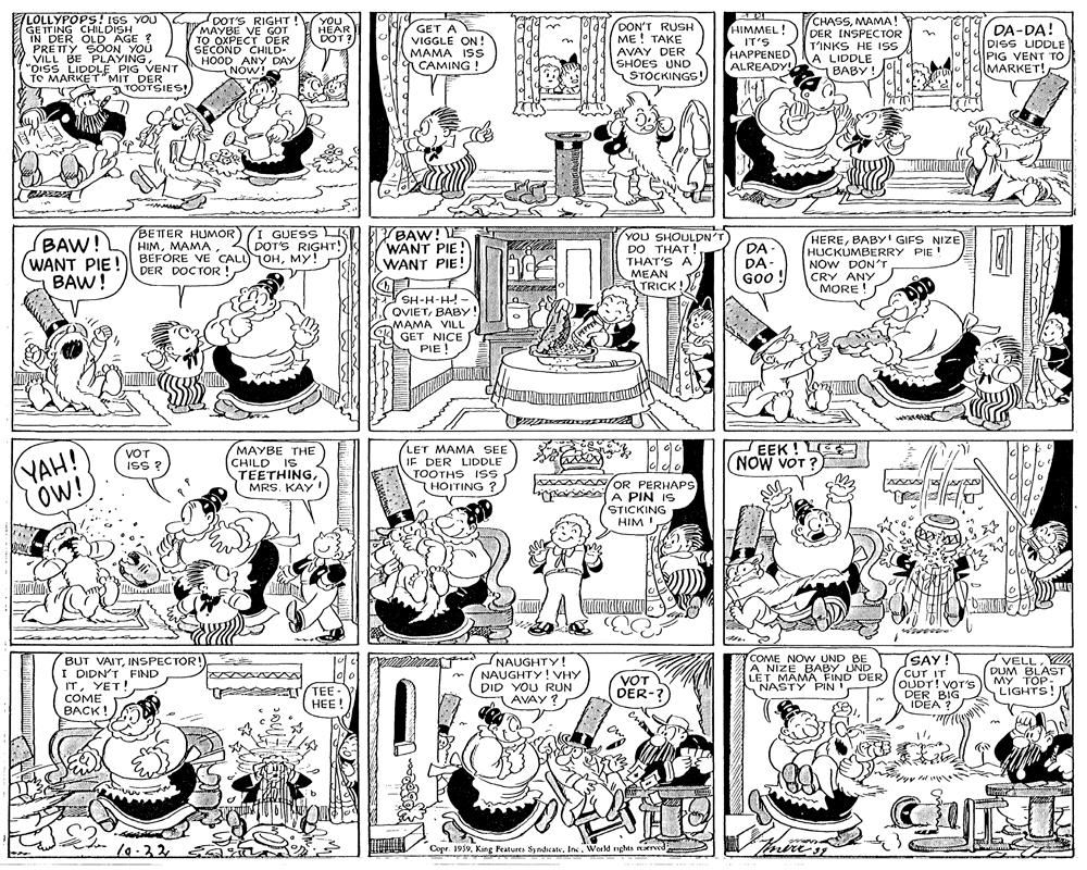 Illustration OCR: LOLLYPOPS! IsS YOU GETTING CHILDISH IN DER OLD AGE ? PRETTY SÖON YOU VILL BE PLAYING. "OISS LIDDLE PIG VENT TO MARKET" MIT DER TOOTSIES! DOT'S RIGHT ! YOU MAYBE VE GOT TO OXPECT DER SECOND CHILD- HOOD ANY DAY NOW! CHASSMAMA! DER INSPECTOR T'INKS HE Iss A LIDDLE BABY ! HIMMEL! DA-DA! DON'T RUSH ME ! TAKE AVAY DER SHOES UND STOCKINGS! HEAR DOT ? GET A VIGGLE ON! MAMA ISs CAMING ! in IT'S HAPPENED ALREADY! DISS LIDDLE PIG VENT TO CMARKET! BAW! (WANT PIE! BAW! BETTER HUMOR) (I GUESS IS HIMMY! DER DOCTOR ! BAW! E WANT PIE! WANT PIE! YOU SHOULDN'T DO THAT! THAT'S A MEAN TRICK! DA- DA- GOo! HEREBABY! GIFS NIZE HUCKUMBERRY PIE ! NÓW DON'T CRY ANY MORE ! DOT'S RIGHT! SH-H-H! - OVIETBABY! MAMA VILL GET NICE PIE ! PH-H-HS YAH! OW! MAYBE THE (CHILD IS TEETHINGMRS. KAY LET MAMA SEE IF DER LIDDLE TOOTHS ISS THOITING ? EEK! LE NOW VOT ? VOT ISS ? AANOR PERHAPS brpari A PIN IS STICKING HIM! ald BUT VAITINSPECTOR! I DIDN'T FIND ITYET! COME BACK! NAUGHTY! NAUGHTY! VHY DID YOU RUN AVAY ? COME NOW. UND BE A NIZE BABY UND LETMAMA FIND DER) NASTY PIN SAY! CUT IT OUDT! VOT'S DER BIG IDEA ? VELLDUM BLAST MY TOP: LIGHTS TEE HEE! VOT DER-? 10.325aa Copr. 1939World nghts rEaerved LOLLYPOPS! IsS YOU GETTING CHILDISH IN DER OLD AGE ? PRETTY SÖON YOU VILL BE PLAYING. "OISS LIDDLE PIG VENT TO MARKET" MIT DER TOOTSIES! DOT'S RIGHT ! YOU MAYBE VE GOT TO OXPECT DER SECOND CHILD- HOOD ANY DAY NOW! CHASSMAMA! DER INSPECTOR T'INKS HE Iss A LIDDLE BABY ! HIMMEL! DA-DA! DON'T RUSH ME ! TAKE AVAY DER SHOES UND STOCKINGS! HEAR DOT ? GET A VIGGLE ON! MAMA ISs CAMING ! in IT'S HAPPENED ALREADY! DISS LIDDLE PIG VENT TO CMARKET! BAW! (WANT PIE! BAW! BETTER HUMOR) (I GUESS IS HIMBEFORE VE CALL)OHMY! DER DOCTOR ! BAW! E WANT PIE! WANT PIE! YOU SHOULDN'T DO THAT! THAT'S A MEAN TRICK! DA- DA- GOo! HEREBABY! GIFS NIZE HUCKUMBERRY PIE ! NÓW DON'T CRY ANY MORE ! DOT'S RIGHT! SH-H-H! - OVIETBABY! MAMA VILL GET NICE PIE ! PH-H-HS YAH! OW! MAYBE THE (CHILD IS TEETHINGMRS. KAY LET MAMA SEE IF DER LIDDLE TOOTHS ISS THOITING ? EEK! LE NOW VOT ? VOT ISS ? AANOR PERHAPS brpari A PIN IS STICKING HIM! ald BUT VAITINSPECTOR! I DIDN'T FIND ITYET! COME BACK! NAUGHTY! NAUGHTY! VHY DID YOU RUN AVAY ? COME NOW. UND BE A NIZE BABY UND LETMAMA FIND DER) NASTY PIN SAY! CUT IT OUDT! VOT'S DER BIG IDEA ? VELLDUM BLAST MY TOP: LIGHTS TEE HEE! VOT DER-? 10.325aa Copr. 1939King Features Sy ndicateWorld nghts rEaerved