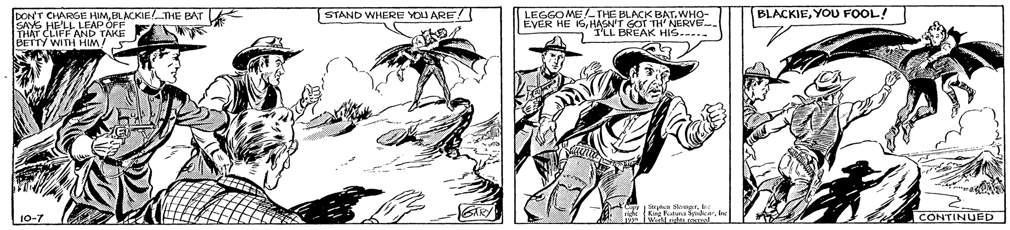 Hat OCR: BLACKIEYOU FOOL! DON'T CHARGE HIMBLACKIE! THE BAT Lk SAYS HE'LL LEAP OFF THAT CLIFF AND TAKE BETTY WITH HIMSTAND WHERE YOU ARE! LEGGOME!-THE BLACK BATWHO- EVER HE ISHASN'T GOT TH' NERVE PREAK HIS.--.. Cupy Srpi" Senr10-7 CONTINUED BLACKIEYOU FOOL! DON'T CHARGE HIMBLACKIE! THE BAT Lk SAYS HE'LL LEAP OFF THAT CLIFF AND TAKE BETTY WITH HIMSTAND WHERE YOU ARE! LEGGOME!-THE BLACK BATWHO- EVER HE ISHASN'T GOT TH' NERVE PREAK HIS.--.. Cupy Srpi" Senr10-7 CONTINUED