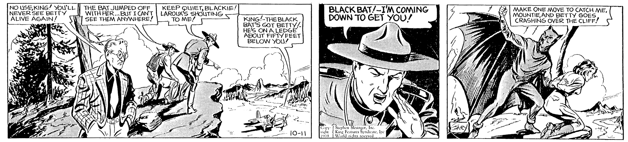 People OCR: NO USEKING YOU'LL NEVER SEE BETTY ÁLIVE AGAIN! THE BAT JUMPED OFF WITH HER.ETI CAN'T SEE THEM ANYWHERE! KEEP OUIETBLACKIE! LAROLK'S SHOUTINGS BLACK BAT!-I'M COMING DOWN TO GET YOU! MAKE ONE MOVE TO CATCH MEAND BETTY GOES. CRASHING OVER THE CLIFF! S KING!-THE BLACK BAT'S GOT BETTY/ HES ON A LEDGE ABOUT FIFTY FEET BELOW YOU TO ME! Kue Features Syndicate. 99 WulJ ndes rocved 10-11 NO USEKING YOU'LL NEVER SEE BETTY ÁLIVE AGAIN! THE BAT JUMPED OFF WITH HER.ETI CAN'T SEE THEM ANYWHERE! KEEP OUIETBLACKIE! LAROLK'S SHOUTINGS BLACK BAT!-I'M COMING DOWN TO GET YOU! MAKE ONE MOVE TO CATCH MEAND BETTY GOES. CRASHING OVER THE CLIFF! S KING!-THE BLACK BAT'S GOT BETTY/ HES ON A LEDGE ABOUT FIFTY FEET BELOW YOU TO ME! Kue Features Syndicate. 99 WulJ ndes rocved 10-11