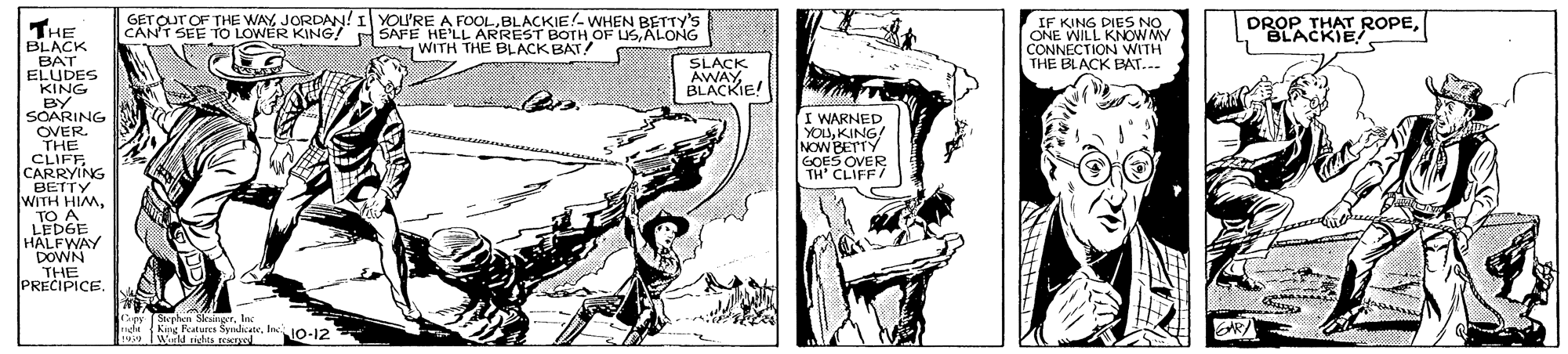 Publication OCR: GETOUT OF THE WAY JORDAN! I YOU'RE A FOOLBLACKIE!- WHEN BETTY's THE BLACK IF KING DIES NO ONE WILL KNOW MY CONNECTIONV DROP THAT ROPESLACKIE WITH THE BLACK BAT! N WITH THE BLACK BAT... SDES SLACK BLACKIE! KING BY SOARING OVER. THE CLIFEG I WARNED YOUKING! NOW BETT. TH' CLIFF/ BETTY WITH HIMTO A LEDGE HALFWAY DOWN THE PRECIPICE. ARI Wald ade NO-12 GETOUT OF THE WAY JORDAN! I YOU'RE A FOOLBLACKIE!- WHEN BETTY's THE BLACK IF KING DIES NO ONE WILL KNOW MY CONNECTIONV DROP THAT ROPESLACKIE WITH THE BLACK BAT! N WITH THE BLACK BAT... SDES SLACK BLACKIE! KING BY SOARING OVER. THE CLIFEG I WARNED YOUKING! NOW BETT. TH' CLIFF/ BETTY WITH HIMTO A LEDGE HALFWAY DOWN THE PRECIPICE. ARI Wald ade NO-12