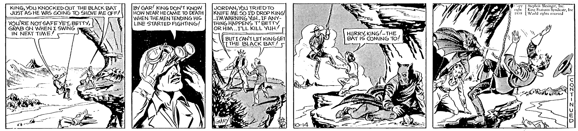 Comic book OCR: BY GAR KING DON'T KNOW HOW NEAR HE CAME TO DEATH WHEN THE MEN TENDING HIS LINE STARTED FIGHTING! Mephen StesingerIn KINGYOU KNOCKED OUT THE BLACK BAT JUST AS HE WAS COING TO SHOVE ME OFF/ JORDANYOU TRIEDTO KNIFE ME SO I'D DROP KING rights perved YOU'RE NOTGAFE YETGRAB ON WHEN I SWING IN NEXT TIME! THING HAPPENS T ANY. rBETTY OR HIM.T'LL KILL YUH. BUTI CAN'T LET KINGGET THE BLACK BAT HURRYKING!-THE BAT IS COMING TO! BY GAR KING DON'T KNOW HOW NEAR HE CAME TO DEATH WHEN THE MEN TENDING HIS LINE STARTED FIGHTING! Mephen StesingerIn KINGYOU KNOCKED OUT THE BLACK BAT JUST AS HE WAS COING TO SHOVE ME OFF/ JORDANYOU TRIEDTO KNIFE ME SO I'D DROP KING rights perved YOU'RE NOTGAFE YETGRAB ON WHEN I SWING IN NEXT TIME! THING HAPPENS T ANY. rBETTY OR HIM.T'LL KILL YUH. BUTI CAN'T LET KINGGET THE BLACK BAT HURRYKING!-THE BAT IS COMING TO!
