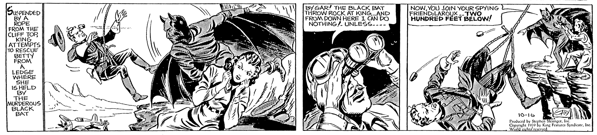 Comic book OCR: EY GAR! THE BLACK BAT THROW ROCK AT KING AND NOTHING/. UNLESS-..- NOWYOU JOIN YOUR SPYING FRIENDILAROUXTWO HUNDRED FEET BELOW! SUSPENDED BY A ROPE FROM THE CLIFF TOR "KING ATTEMPTS TO RESCUE BETTY FROM A LEDGE WHERE SHE IS HELD BY THE MURDEROUS BLACK BAT 10-16 rudcod be EY GAR! THE BLACK BAT THROW ROCK AT KING AND NOTHING/. UNLESS-..- NOWYOU JOIN YOUR SPYING FRIENDILAROUXTWO HUNDRED FEET BELOW! SUSPENDED BY A ROPE FROM THE CLIFF TOR "KING ATTEMPTS TO RESCUE BETTY FROM A LEDGE WHERE SHE IS HELD BY THE MURDEROUS BLACK BAT 10-16 rudcod be