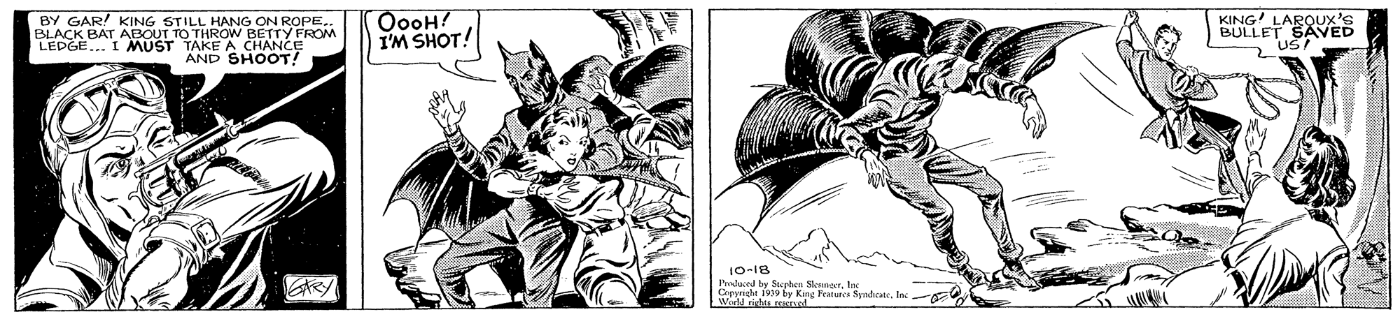 Drawing OCR: BY GAR! KING STILL HANG ON ROPE.. BLACK BAT ABOUT TO THROW BETTY FROM LEDGE... I MUST TAKE A CHANCE AND SHOOT! OooH! I'M SHOT! KING LARQUX's BULLET SAVED 10-18 Preduced hy Sterhen SlennerInc World rights recred ARY BY GAR! KING STILL HANG ON ROPE.. BLACK BAT ABOUT TO THROW BETTY FROM LEDGE... I MUST TAKE A CHANCE AND SHOOT! OooH! I'M SHOT! KING LARQUX's BULLET SAVED 10-18 Preduced hy Sterhen SlennerOemal 1939 by King Teaturea SyadicateInc World rights recred ARY