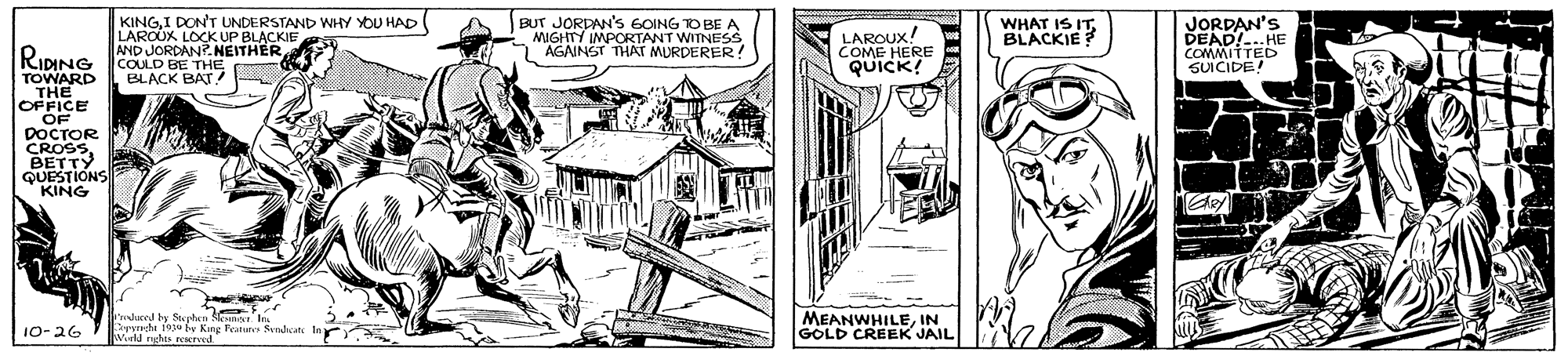 Line art OCR: KINGI DON'T UNDERSTAND WHY YOU HAD LAROUK VBLACKIE BUT JORDAN'S GOING O BE A MIGHTY IMPORTANT WITNESS AGAINST THAT MURDERER ! LAROUX COME HERE QUICK! WHAT IS IT. BLACKIE JORDAN'S DEAD!..HE COMMITTED SUICIDE! AND JORDAN? RIDING COULD BE THE TOWARD THE OFFICE OF DOCTOR CROSSBETTY QUESTIONS KING BLACK BAT ! I'mdured by Stuten Cryncht 19 by King Featuers Sendcate M ruhs peured MEANWHILEIN GOLD CREEK JAIL 10-26 KINGI DON'T UNDERSTAND WHY YOU HAD LAROUK VBLACKIE BUT JORDAN'S GOING O BE A MIGHTY IMPORTANT WITNESS AGAINST THAT MURDERER ! LAROUX COME HERE QUICK! WHAT IS IT. BLACKIE JORDAN'S DEAD!..HE COMMITTED SUICIDE! AND JORDAN? RIDING COULD BE THE TOWARD THE OFFICE OF DOCTOR CROSSBETTY QUESTIONS KING BLACK BAT ! I'mdured by Stuten Cryncht 19 by King Featuers Sendcate M ruhs peured MEANWHILEIN GOLD CREEK JAIL 10-26