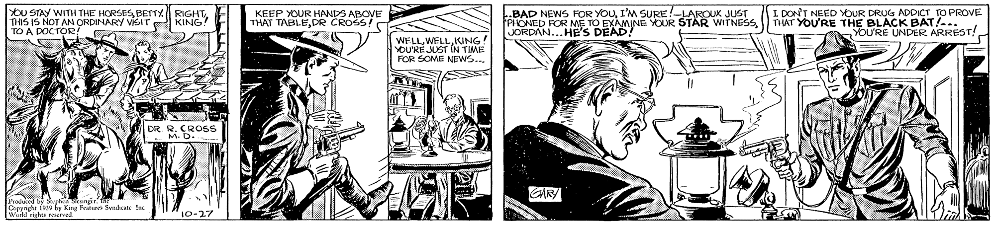 Parallel OCR: YOU STAY WITH THE HORSESTO A DOCTOR! I DON'T NEED YOUR DRUG ADDICT TO PROVE THAT YOU'RE THE BLACK BAT!-.. YOU'RE UNDER ARREST! .BAD NEWS FOR YOUI'M SURE!-LAROUx JUST KEEP YOUR HANDS ABOVE THAT TABLEDR CROSS! KING! ORDAN...HE'S OFOR ME TO E VE YOUR STÄR WITNESSKING YOU'RÉ JUST IN TIME FOR SOME NEWS... DR. R. CROSS M. D- od y Stcet Copyright 1939 by King Feature Svndicate Ine W rishts reserved ""10-27 YOU STAY WITH THE HORSESBETTY RIGHTTHIS IS NOT AN ORDINARY VSITTO A DOCTOR! I DON'T NEED YOUR DRUG ADDICT TO PROVE THAT YOU'RE THE BLACK BAT!-.. YOU'RE UNDER ARREST! .BAD NEWS FOR YOUI'M SURE!-LAROUx JUST KEEP YOUR HANDS ABOVE THAT TABLEDR CROSS! KING! ORDAN...HE'S OFOR ME TO E VE YOUR STÄR WITNESSKING YOU'RÉ JUST IN TIME FOR SOME NEWS... DR. R. CROSS M. D- od y Stcet Copyright 1939 by King Feature Svndicate Ine W rishts reserved ""10-27