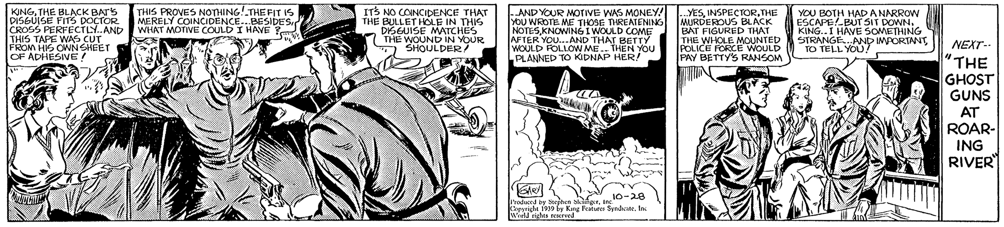 Comic book OCR: THIS PROVES NOTHING!THE FIT 1s MERELY COINCIDENCE..BESIDES WHAT MOTIVE COULD I HAVE KINGTHE BLACK BAT'S DISGUISE FITS DOÇTOR CROSS PERFECTLY.AND THIS TAPE WAS CUT FROM HIS OWNSHEET OF ADHESIVE ! ITS NO COINCIDENCE THAT THE BULLET HOLE IN THIS DISGUISE MATCHES THE WOUND IN YOUR SHOULDER/ AND YOUR MOTIVE WAS MONEY! YOU WROTE ME THOSE THREATENING NOTESKNOWING I WOULD COME AFTER YOU.AND THAT BETTY WOULD FOLLOW ME.. THEN YOU PLANNED TO KIDNAP HER! ..YESTHE MURDEROUS BLACK BAT FIGURED THÁT THE WHOLE MOUNTED POLICE FORCE WOULD PAY BETTY'S RANSOM YOU BOTH HAD A NARROW ESCAPEPUT SIT DOWN. KING..I HAVE SOMETHING STRANGE.AND MPORTANT TO TELL YOU ! NEXT-- "?HE GHOST GUNS AT ROAR- ING RIVER Produced by Sepnen sangerinc Coeriche 1939 be Kng Featurer SynacateIn. Werld righes reserved THIS PROVES NOTHING!THE FIT 1s MERELY COINCIDENCE..BESIDES WHAT MOTIVE COULD I HAVE KINGTHE BLACK BAT'S DISGUISE FITS DOÇTOR CROSS PERFECTLY.AND THIS TAPE WAS CUT FROM HIS OWNSHEET OF ADHESIVE ! ITS NO COINCIDENCE THAT THE BULLET HOLE IN THIS DISGUISE MATCHES THE WOUND IN YOUR SHOULDER/ AND YOUR MOTIVE WAS MONEY! YOU WROTE ME THOSE THREATENING NOTESKNOWING I WOULD COME AFTER YOU.AND THAT BETTY WOULD FOLLOW ME.. THEN YOU PLANNED TO KIDNAP HER! ..YESTHE MURDEROUS BLACK BAT FIGURED THÁT THE WHOLE MOUNTED POLICE FORCE WOULD PAY BETTY'S RANSOM YOU BOTH HAD A NARROW ESCAPEPUT SIT DOWN. KING..I HAVE SOMETHING STRANGE.AND MPORTANT TO TELL YOU ! NEXT-- "?HE GHOST GUNS AT ROAR- ING RIVER Produced by Sepnen sangerinc Coeriche 1939 be Kng Featurer SynacateIn. Werld righes reserved