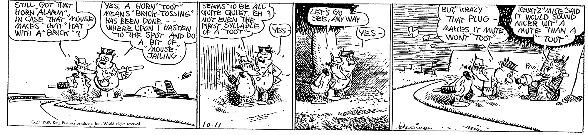 Fictional character OCR: STILL GOT HAT HORN ALARM" IN CASE THAT nousE MACES THATHAT WITH A BRICK"? YESA HORN"TOOT" SEEMS TO OE ALL S MEANS" BRICH-TOSSING QUITE QUIETEH ?) NOT EVEN THE FIRST SYLLASTE OF A TUOTBUT" KRAZY THAT PLUG MATES IT MUTE WONT TOOT IGNATZ MICE SAID IT WOULD SOUND NICER WITA MUTE THAN A TOOT LETS GO SEEANY WAY HAS BEEN DONE WHERE UPON T HASTEN TO THE SPOT AND DO A BIT OF MOUSE-" JAILING YES YES -) Cupe 99King Fraturci Syrate. In. Wield rights reervad 10-11 STILL GOT HAT HORN ALARM" IN CASE THAT nousE MACES THATHAT WITH A BRICK"? YESA HORN"TOOT" SEEMS TO OE ALL S MEANS" BRICH-TOSSING QUITE QUIETEH ?) NOT EVEN THE FIRST SYLLASTE OF A TUOTBUT" KRAZY THAT PLUG MATES IT MUTE WONT TOOT IGNATZ MICE SAID IT WOULD SOUND NICER WITA MUTE THAN A TOOT LETS GO SEEANY WAY HAS BEEN DONE WHERE UPON T HASTEN TO THE SPOT AND DO A BIT OF MOUSE-" JAILING YES YES -) Cupe 99King Fraturci Syrate. In. Wield rights reervad 10-11