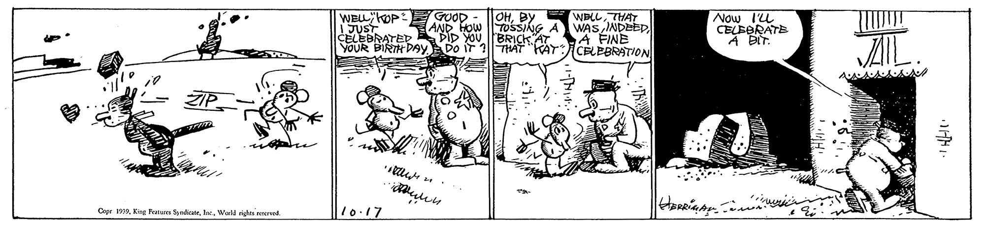 Drawing OCR: OHBY AND HOW TOSSING A DID YOUBRICK AT YOUR BIRTK Dgy Do iT 1|THAT "KAT:CELEBRATION GOOD WELL"OP IJUST CELEBRATED WBLLTHAT WAS INDEED A FINE Now IL CELEERATE A BIT. Copr 1939World rights reserved 10.17 OHBY AND HOW TOSSING A DID YOUBRICK AT YOUR BIRTK Dgy Do iT 1|THAT "KAT:CELEBRATION GOOD WELL"OP IJUST CELEBRATED WBLLTHAT WAS INDEED A FINE Now IL CELEERATE A BIT. Copr 1939King Features SndiecateWorld rights reserved 10.17