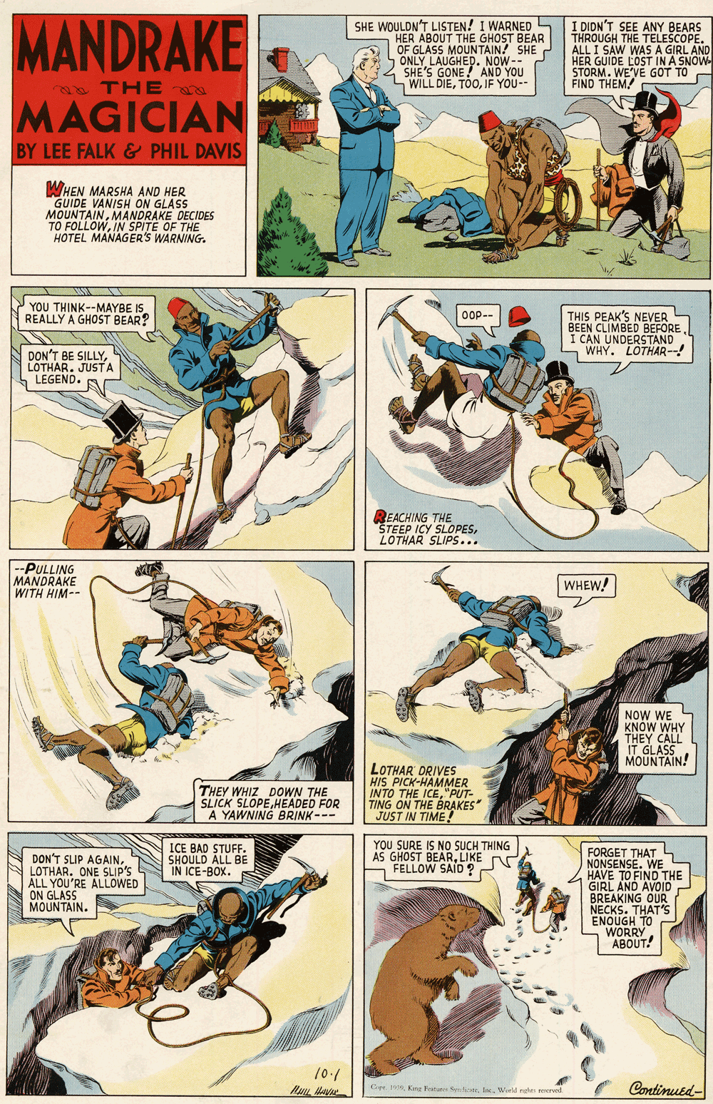 Comics OCR: MANDRAKE SHE WOULDN'T LISTEN! I WARNED HER ABOUT THE GHOST BEAR OF GLASS MOUNTAIN! SHE ONLY LAUGHED. NOW-- SHE'S GONE! AND YOU WILL DIEIF YOU-- I DIDN'T SEE ANY BEARS THROUGH THE TELESCOPE. ÁLL I SAW WAS A GIRL AND HER GUIDE LOST IN A SNOW STORM. WE'VE GOT TO FIND THEM! THE MAGICIAN BY LEE FALK & PHIL DAVIS WHEN MARSHA AND HER GUIDE VANISH ON GLASS MOUNTAINMANDRAKE DECIDES TO FOLLOWIN SPITE OF THE HOTEL MANAGER'S WARNING. YOU THINK--MAYBE IS. REALLY A GHOST BEAR? THIS PEAK'S NEVER BEEN CLIMBED BEFORE I CAN UNDERSTAND L WHY. LOTHAR--! Oop-- DON'T BE SILLYJUSTA LEGEND. REACHING THE STEEP ICY SLOPESLOTHAR SLIPS... --PULLING MANDRAKE WITH HIM-- WHEW! NOW WE KNÓW WHY THEY CALL IT GLASS MOUNTAIN! THEY WHIZ DOWN THE SLICK SLOPEHEADED FOR A YAWNING BRINK--- LOTHAR DRIVES HIS PICK-HAMMER INTO THE ICE"PUT- TING ON THE BRAKES JUST IN TIME! ICE BAD STUFF. SHOULD ALL BE IN ICE-BOX. YOU SURE IS No SUCH THING AS GHOST BEARLIKE FELLOW SAID ? DON'T SLIP AGAINLOTHAR. ONE SLIP'S ALL YOU'RE ALLOWED ON GLASS MOUNTAIN. FORGET THAT L NONSENSE. WE HAVE GIRL ANOND THE BREAKING OUR NECKS. THAT'S TO WORRY ABOUT! 10./ Continued- Cie 1 Kng Festuree SoneWeeld ndes eecrvad MANDRAKE SHE WOULDN'T LISTEN! I WARNED HER ABOUT THE GHOST BEAR OF GLASS MOUNTAIN! SHE ONLY LAUGHED. NOW-- SHE'S GONE! AND YOU WILL DIEIF YOU-- I DIDN'T SEE ANY BEARS THROUGH THE TELESCOPE. ÁLL I SAW WAS A GIRL AND HER GUIDE LOST IN A SNOW STORM. WE'VE GOT TO FIND THEM! THE MAGICIAN BY LEE FALK & PHIL DAVIS WHEN MARSHA AND HER GUIDE VANISH ON GLASS MOUNTAINMANDRAKE DECIDES TO FOLLOWIN SPITE OF THE HOTEL MANAGER'S WARNING. YOU THINK--MAYBE IS. REALLY A GHOST BEAR? THIS PEAK'S NEVER BEEN CLIMBED BEFORE I CAN UNDERSTAND L WHY. LOTHAR--! Oop-- DON'T BE SILLYJUSTA LEGEND. REACHING THE STEEP ICY SLOPESLOTHAR SLIPS... --PULLING MANDRAKE WITH HIM-- WHEW! NOW WE KNÓW WHY THEY CALL IT GLASS MOUNTAIN! THEY WHIZ DOWN THE SLICK SLOPEHEADED FOR A YAWNING BRINK--- LOTHAR DRIVES HIS PICK-HAMMER INTO THE ICE"PUT- TING ON THE BRAKES JUST IN TIME! ICE BAD STUFF. SHOULD ALL BE IN ICE-BOX. YOU SURE IS No SUCH THING AS GHOST BEARLIKE FELLOW SAID ? DON'T SLIP AGAINLOTHAR. ONE SLIP'S ALL YOU'RE ALLOWED ON GLASS MOUNTAIN. FORGET THAT L NONSENSE. WE HAVE GIRL ANOND THE BREAKING OUR NECKS. THAT'S TO WORRY ABOUT! 10./ Continued- Cie 1 Kng Festuree SoneWeeld ndes eecrvad