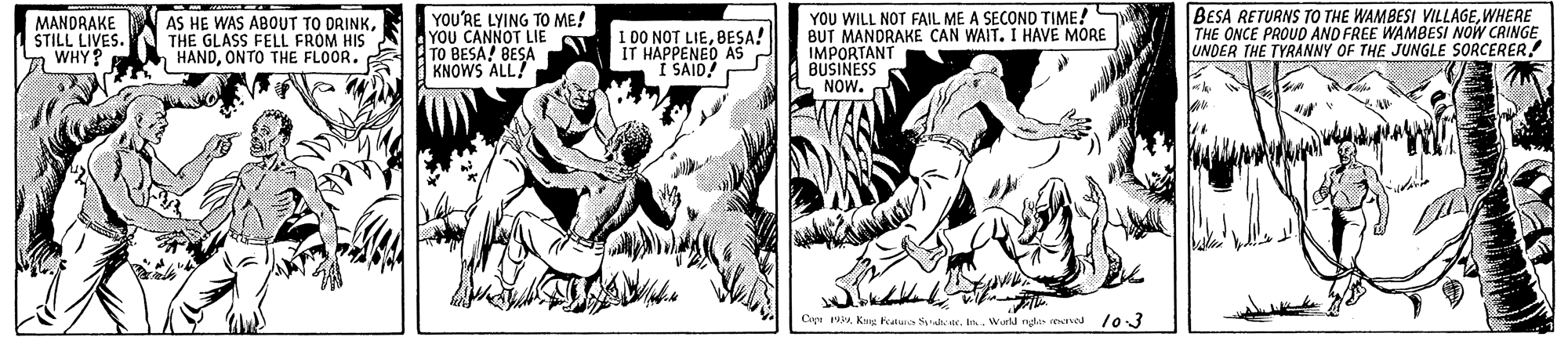 Comics OCR: MANDRAKE STILL LIVES. WHY? AS HE WAS ABOUT TO DRINKTHE GLASS FELL FROM HIS HANDONTO THE FLOOR. YOU'RE LYING TO ME! YOU CANNOT LIE A ATO BESA! BESA KNOWS ALL! I DO NOT LIEBESA! IT HAPPENED AS I SAID! YOU WILL NOT FAIL ME A SECOND TIME!S BUT MANORAKE CAN WAIT. I HAVE MORE IMPORTANT BUSINESS NOW. BESA RETURNS TO THE WAMBESI VILLAGEWHERE THE ONCE PROUO AND FREE WAMBESI NOW CRINGE UNDER THE TYRANNY OF THE JUNGLE SORCERER! Cipu 194. Wurld nga reved l0 3 MANDRAKE STILL LIVES. WHY? AS HE WAS ABOUT TO DRINKTHE GLASS FELL FROM HIS HANDONTO THE FLOOR. YOU'RE LYING TO ME! YOU CANNOT LIE A ATO BESA! BESA KNOWS ALL! I DO NOT LIEBESA! IT HAPPENED AS I SAID! YOU WILL NOT FAIL ME A SECOND TIME!S BUT MANORAKE CAN WAIT. I HAVE MORE IMPORTANT BUSINESS NOW. BESA RETURNS TO THE WAMBESI VILLAGEWHERE THE ONCE PROUO AND FREE WAMBESI NOW CRINGE UNDER THE TYRANNY OF THE JUNGLE SORCERER! Cipu 194Kang keaure h ic. Wurld nga reved l0 3