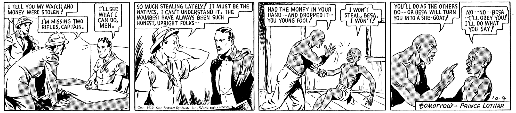 Font OCR: SO MUCH STEALING LATELY! IT MUST BE THE NATIVES. I CAN'T UNDERSTAND IT. THE WAMBESI HAVE ALWAYS BEEN SUCH HONESTUPRIGHT FOLKS-- YOU'LL DO AS THE OTHERS Do-- OR BESA WILL TURN I TELL YOU MY WATCH AND MONEY WERE STOLEN! I'LL SEE WHAT I CAN D0MEN. HAD THE MONEY IN YOUR HAND -- AND DROPPED IT-- YOU YOUNG FOOL/ SI WON'T STEALI WON'T NO--NO--BESA YOU INTO A SHE-GOAT! P--I'LL OBEY YOU! ILL 00 WHAT YOU SAY!P I'M MISSING TWO RIELESCAPTAIN. lo.4 tOMorrows PRINCE LOTHAR C 99Werld rghas ocicrd SO MUCH STEALING LATELY! IT MUST BE THE NATIVES. I CAN'T UNDERSTAND IT. THE WAMBESI HAVE ALWAYS BEEN SUCH HONESTUPRIGHT FOLKS-- YOU'LL DO AS THE OTHERS Do-- OR BESA WILL TURN I TELL YOU MY WATCH AND MONEY WERE STOLEN! I'LL SEE WHAT I CAN D0MEN. HAD THE MONEY IN YOUR HAND -- AND DROPPED IT-- YOU YOUNG FOOL/ SI WON'T STEALI WON'T NO--NO--BESA YOU INTO A SHE-GOAT! P--I'LL OBEY YOU! ILL 00 WHAT YOU SAY!P I'M MISSING TWO RIELESCAPTAIN. lo.4 tOMorrows PRINCE LOTHAR C 99Kg Featur S . InWerld rghas ocicrd
