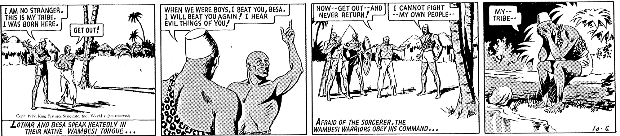 Organism OCR: I AM NO STRANGER. THIS IS MY TRIBE. I WAS BORN HERE. WHEN WE WERE BOYSBESA. I WILL BEAT YOU AGAIN! I HEAR EVIL THINGS OF YOU! NOW--GET OUT-:AND NEVER RETURN! I CANNOT FIGHT MY OWN PEOPLE-- MY-- TRIBE-- GET OUT! Cupr 19w. Kine Features Syndrate. t. Weld nghts eservede LOTHAR AND BESA SPEAK HEATEOLY IN THEIR NATIVE WAMBESI TONGUE... AFRAID OF THE SORCERERTHE WAMBESI WARRIORS OBEY HIS COMMAND... 10.6 I AM NO STRANGER. THIS IS MY TRIBE. I WAS BORN HERE. WHEN WE WERE BOYSI BEAT YOUBESA. I WILL BEAT YOU AGAIN! I HEAR EVIL THINGS OF YOU! NOW--GET OUT-:AND NEVER RETURN! I CANNOT FIGHT MY OWN PEOPLE-- MY-- TRIBE-- GET OUT! Cupr 19w. Kine Features Syndrate. t. Weld nghts eservede LOTHAR AND BESA SPEAK HEATEOLY IN THEIR NATIVE WAMBESI TONGUE... AFRAID OF THE SORCERERTHE WAMBESI WARRIORS OBEY HIS COMMAND... 10.6