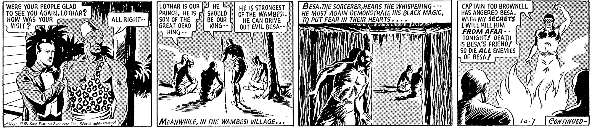 Illustration OCR: WERE YOUR PEOPLE GLAD TO SEE YOU AGAINLOTHAR? HOW WAS YOUR VISIT ? LOTHAR IS QURJ HE L PRINCE. HE IS SHOULD SON OF THE BE OUR GREAT DEAD h KING -- HE IS STRONGEST OF THE WAMBESI. HE CAN DRIVE OUT EVIL BESA- BESAHEARS THE WHISPERING --- HE MUST AGAIN DEMONSTRATE HIS BLACK MAGICTO PUT FEAR IN THEIR HEARTS.... CAPTAIN TOD BROWNELL HAS ANGERED BESA. WITH MY SECRETS I WILL KILL HIM FROM AFAR TONIGHT! DEATH IS BESA'S FRIEND! SO DIE ALL ENEMIES OF BESA! ALL RIGHT-- KING-- Cope 199Wrld nghes reeres MEANWHILEIN THE WAMBESI VILLAGE... 10.7 CONTINUED- WERE YOUR PEOPLE GLAD TO SEE YOU AGAINLOTHAR? HOW WAS YOUR VISIT ? LOTHAR IS QURJ HE L PRINCE. HE IS SHOULD SON OF THE BE OUR GREAT DEAD h KING -- HE IS STRONGEST OF THE WAMBESI. HE CAN DRIVE OUT EVIL BESA- BESATHE SORCERERHEARS THE WHISPERING --- HE MUST AGAIN DEMONSTRATE HIS BLACK MAGICTO PUT FEAR IN THEIR HEARTS.... CAPTAIN TOD BROWNELL HAS ANGERED BESA. WITH MY SECRETS I WILL KILL HIM FROM AFAR TONIGHT! DEATH IS BESA'S FRIEND! SO DIE ALL ENEMIES OF BESA! ALL RIGHT-- KING-- Cope 199Kirg Feature Syedate InWrld nghes reeres MEANWHILEIN THE WAMBESI VILLAGE... 10.7 CONTINUED-