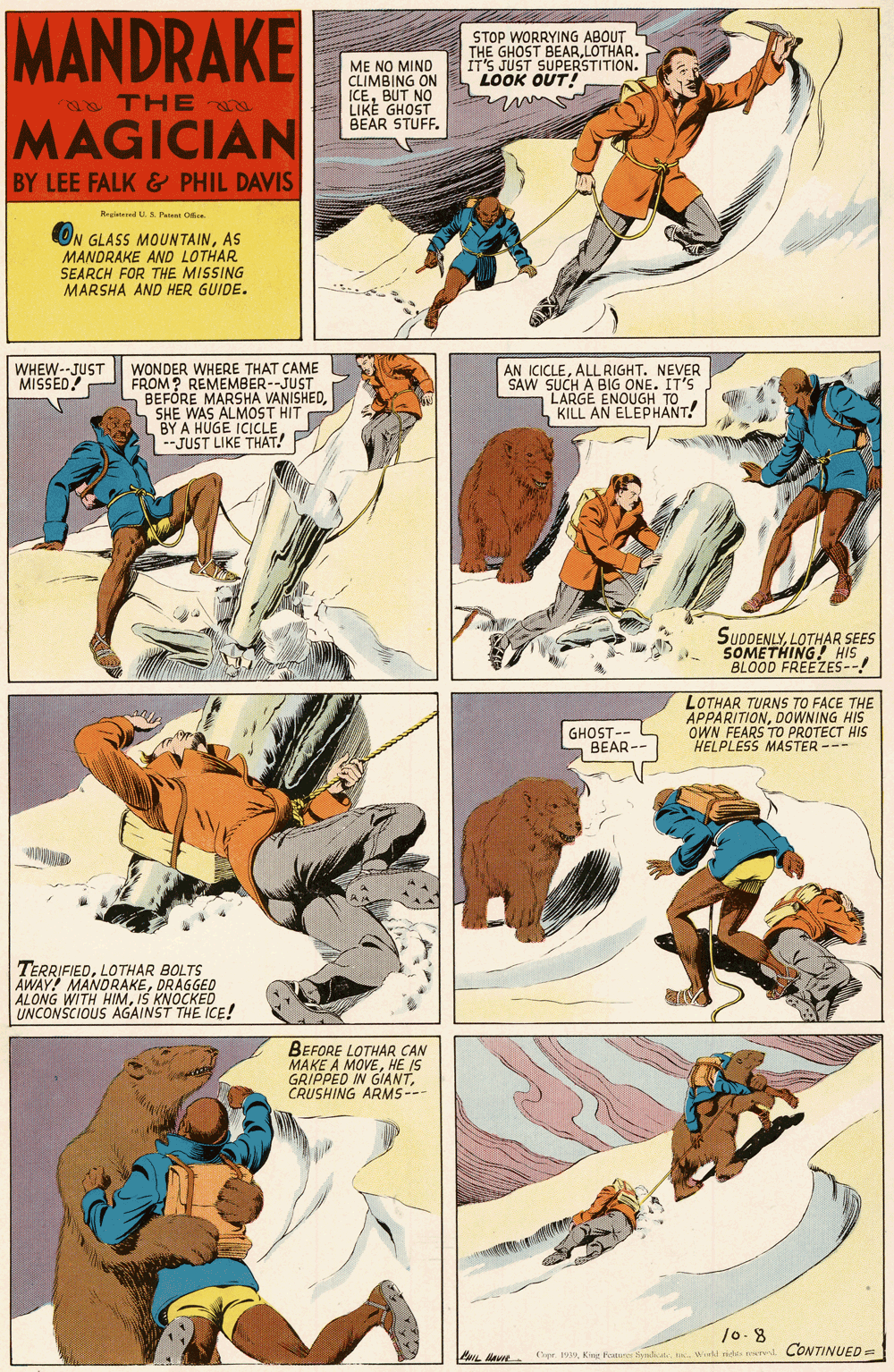 Font OCR: MANDRAKE STOP WORRYING ABOUT THE GHOST BEARLOTHAR. IT'S JUST SUPERSTITION. LOOK OUT! ME NO MIND CLIMBING ON ICEBUT NO LIKE GHOST BEAR STUFF. a THE MAGICIAN BY LEE FALK & PHIL DAVIS Reestered US Paien Orce ON GLASS MOUNTAINAS MANDRAKE AND LOTHAR SEARCH FOR THE MISSING MARSHA AND HER GUIDE. WONDER WHERE THAT CAME FROM? REMEMBER--JUST BEFÓRE MARSHA VANISHEDSHE WAS ALMOST HIT BY A HUGE ICICLE --JUST LIKE THAT! WHEW--JUST MISSED! AN ICICLEALL RIGHT. NEVER SAW SUCH A BIG ONE. IT'S LARGE ENOUGH TO KILL AN ELEPHANT! SUDDENLYLOTHAR SEES SOMETHING! HIS BLOOD FREEZES--! GHOST-- BEAR- LOTHAR TURNS TO FACE THE APPARITIONDOWNING HIS OWN FEARS TO PROTECT HIS HELPLESS MASTER --- TERRIFIEDLOTHAR BOLTS AWAY! MANDRAKEDRAGGED ALONG WITH HIMIS KNOCKED UNCONSCIOUS AGAINST THE ICE! BEFORE LOTHAR CAN MAKE A MOVEHE IS GRIPPED IN GIANTCRUSHING ARMS--- /0-8 CONTINUED = PL e Cpr. 19Wi ride MANDRAKE STOP WORRYING ABOUT THE GHOST BEARLOTHAR. IT'S JUST SUPERSTITION. LOOK OUT! ME NO MIND CLIMBING ON ICEBUT NO LIKE GHOST BEAR STUFF. a THE MAGICIAN BY LEE FALK & PHIL DAVIS Reestered US Paien Orce ON GLASS MOUNTAINAS MANDRAKE AND LOTHAR SEARCH FOR THE MISSING MARSHA AND HER GUIDE. WONDER WHERE THAT CAME FROM? REMEMBER--JUST BEFÓRE MARSHA VANISHEDSHE WAS ALMOST HIT BY A HUGE ICICLE --JUST LIKE THAT! WHEW--JUST MISSED! AN ICICLEALL RIGHT. NEVER SAW SUCH A BIG ONE. IT'S LARGE ENOUGH TO KILL AN ELEPHANT! SUDDENLYLOTHAR SEES SOMETHING! HIS BLOOD FREEZES--! GHOST-- BEAR- LOTHAR TURNS TO FACE THE APPARITIONDOWNING HIS OWN FEARS TO PROTECT HIS HELPLESS MASTER --- TERRIFIEDLOTHAR BOLTS AWAY! MANDRAKEDRAGGED ALONG WITH HIMIS KNOCKED UNCONSCIOUS AGAINST THE ICE! BEFORE LOTHAR CAN MAKE A MOVEHE IS GRIPPED IN GIANTCRUSHING ARMS--- /0-8 CONTINUED = PL e Cpr. 19King Fure yalicatWi ride