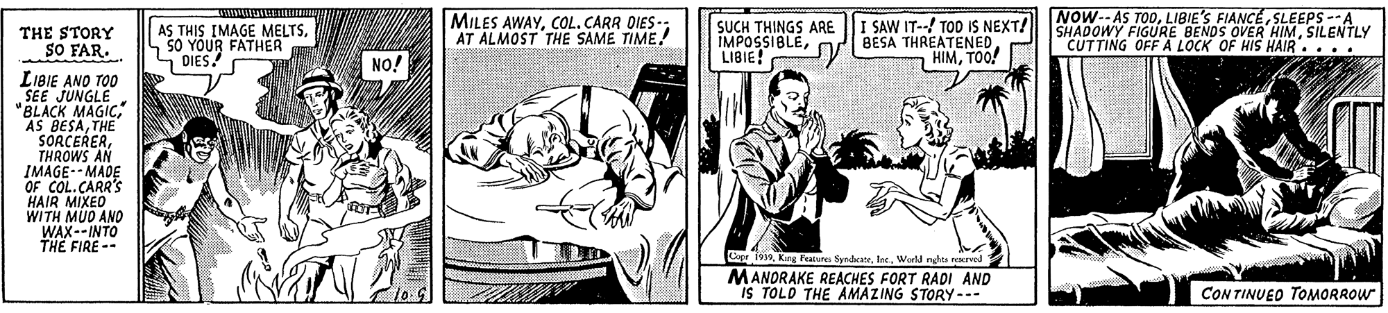 Art OCR: NOW-- AS TODSLEEPS --A AS THIS IMAGE MELTSSO YOUR FATHER S DIES! MILES AWAYCOL. CARR DIES-; AT ALMOST THE SAME TIME! SUCH THINGS ARE IMPOSSIBLELIBIE! I SAW IT--! TOD IS NEXT! BESA THREATENEDTOO! SHADOWY FIGURE BENDS OVER HIMSILENTLY "CUTTING OFF A LOCK OF HIS HAIR.... THE STORY SO FAR. NO! LIBIE ANO TOO SEE JUNGLE "BLACK MAGICTHE SORCERERTHROWS AN IMAGE-- MADE OF COL.CARR'S HAIR MIXEO WITH MUD AND WAX--INTO THE FIRE -- Case 1999World nhta rerved MANORAKE REACHES FORT RADI AND iS TOLD THE AMAZING STORY--- CON TINUED TOMORROW NOW-- AS TODLIBIE'S FIANCÉSLEEPS --A AS THIS IMAGE MELTSSO YOUR FATHER S DIES! MILES AWAYCOL. CARR DIES-; AT ALMOST THE SAME TIME! SUCH THINGS ARE IMPOSSIBLELIBIE! I SAW IT--! TOD IS NEXT! BESA THREATENEDTOO! SHADOWY FIGURE BENDS OVER HIMSILENTLY "CUTTING OFF A LOCK OF HIS HAIR.... THE STORY SO FAR. NO! LIBIE ANO TOO SEE JUNGLE "BLACK MAGICAS BESATHE SORCERERTHROWS AN IMAGE-- MADE OF COL.CARR'S HAIR MIXEO WITH MUD AND WAX--INTO THE FIRE -- Case 1999King Feature SyndcateWorld nhta rerved MANORAKE REACHES FORT RADI AND iS TOLD THE AMAZING STORY--- CON TINUED TOMORROW