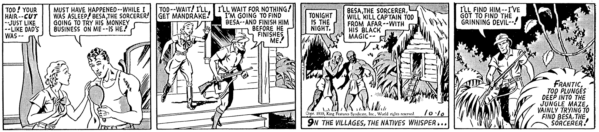 Art OCR: TOD --WAIT! I'LL. TOD! YOUR HAIR --CUT -JUST LIKE --LIKE DAD'S WAS -- MUST HAVE HAPPENED--WHILE I. WAS ASLEEP/ BESATHE SORCERER! GET MANDRAKE! GOING TO TRY HIS MONKEY BUSINESS ON ME --IS HE! ILL WAIT FOR NOTHING! TM GOING TO FIND BESA-- AND FINISH HIM TONIGHT IS THE NIGHT. BESAWILL KILL CAPTAIN TOD FROM AFAR--WITH HIS BLACK MAGIC-- ILL FIND HIM --I'VE GOT TO FIND THE GRINNING DEVIL-- A BEFORE HE S FINISHES ME! FRANTICTOO PLUNGES DEEP INTO THE JUNGLE MAZEVAINLY TRYING TO FIND BESASORCERER. Dopr. 1939Inc. Workd riglts neserval. 9N THE VILLAGESTHE NATIVES WHISPER... TOD --WAIT! I'LL. TOD! YOUR HAIR --CUT -JUST LIKE --LIKE DAD'S WAS -- MUST HAVE HAPPENED--WHILE I. WAS ASLEEP/ BESATHE SORCERER! GET MANDRAKE! GOING TO TRY HIS MONKEY BUSINESS ON ME --IS HE! ILL WAIT FOR NOTHING! TM GOING TO FIND BESA-- AND FINISH HIM TONIGHT IS THE NIGHT. BESATHE SORCERERWILL KILL CAPTAIN TOD FROM AFAR--WITH HIS BLACK MAGIC-- ILL FIND HIM --I'VE GOT TO FIND THE GRINNING DEVIL-- A BEFORE HE S FINISHES ME! FRANTICTOO PLUNGES DEEP INTO THE JUNGLE MAZEVAINLY TRYING TO FIND BESASORCERER. Dopr. 1939King Features SyndicateInc. Workd riglts neserval. 9N THE VILLAGESTHE NATIVES WHISPER...