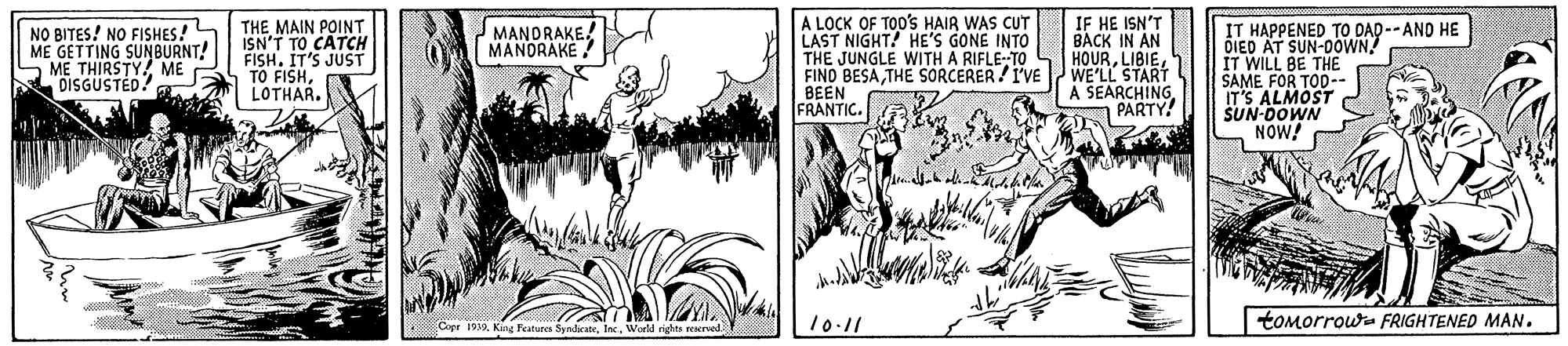 Art OCR: A LOCK OF TOO'S HAIR WAS CUT LAST NIGHT! HE'S GONE INTO THE JUNGLE WITH A RIFLE-TO L HOURTHE SORCERER/I'VE BEEN FRANTIC. IF HE ISN'T BACK IN AN NO BITES! NO FISHES! ME GETTING SUNBURNT! ME THIRSTY ME DISGUSTED? THE MAIN POINT ISN'T TO CATCH FISH. IT'S JUST TO FISHLOTHAR. MANDRAKE! MANDRÁKÉ IT HAPPENED TO DAD --AND HE DIED AT SUN-00WN! IT WILL BE THE SAME FOR TO0-- IT'S ALMOST SUN-DOWN NOW! WE'LL START A SEARCHING PARTY! 10.11 toMorrowa FRIGHTENED MAN. Cope 1939WorlM rights reserved A LOCK OF TOO'S HAIR WAS CUT LAST NIGHT! HE'S GONE INTO THE JUNGLE WITH A RIFLE-TO L HOURFINO BESATHE SORCERER/I'VE BEEN FRANTIC. IF HE ISN'T BACK IN AN NO BITES! NO FISHES! ME GETTING SUNBURNT! ME THIRSTY ME DISGUSTED? THE MAIN POINT ISN'T TO CATCH FISH. IT'S JUST TO FISHLOTHAR. MANDRAKE! MANDRÁKÉ IT HAPPENED TO DAD --AND HE DIED AT SUN-00WN! IT WILL BE THE SAME FOR TO0-- IT'S ALMOST SUN-DOWN NOW! WE'LL START A SEARCHING PARTY! 10.11 toMorrowa FRIGHTENED MAN. Cope 1939King Features SyndeateWorlM rights reserved
