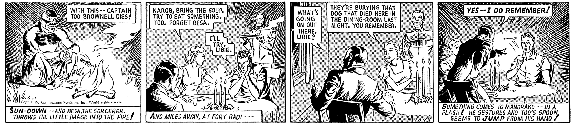 Line OCR: THEY'RE BURYING THAT DOG THAT DIED HERE IN THE DINING-ROOM LAST NIGHT. YOU REMEMBER. YES --I 00 REMEMBER! WITH THIS -- CAPTAIN TOO BROWNELL DIES! NAROBBRING THE SOUP. TRY TO EAT SOMETHINGTOO. FORGET BESA. WHAT'S GOING ON OUT THERELIBIE? I'LL capr 1939. h. Fatures SyrdiateWinld rigtes eserval SUN-DOWN --ANO BESATHROWS THE LITTLE IMAGE INTO THE FIRE! SOMETHING COMES TO MANDRAKE -- IN A FLASH! HE GESTURES AND TOO'S SPOON SEEMS TO JUNMP FROM HIS HAND! AND MILES AWAYAT FORT RADI --- THEY'RE BURYING THAT DOG THAT DIED HERE IN THE DINING-ROOM LAST NIGHT. YOU REMEMBER. YES --I 00 REMEMBER! WITH THIS -- CAPTAIN TOO BROWNELL DIES! NAROBBRING THE SOUP. TRY TO EAT SOMETHINGTOO. FORGET BESA. WHAT'S GOING ON OUT THERELIBIE? I'LL capr 1939. h. Fatures SyrdiateWinld rigtes eserval SUN-DOWN --ANO BESATHE SORCERERTHROWS THE LITTLE IMAGE INTO THE FIRE! SOMETHING COMES TO MANDRAKE -- IN A FLASH! HE GESTURES AND TOO'S SPOON SEEMS TO JUNMP FROM HIS HAND! AND MILES AWAYAT FORT RADI ---