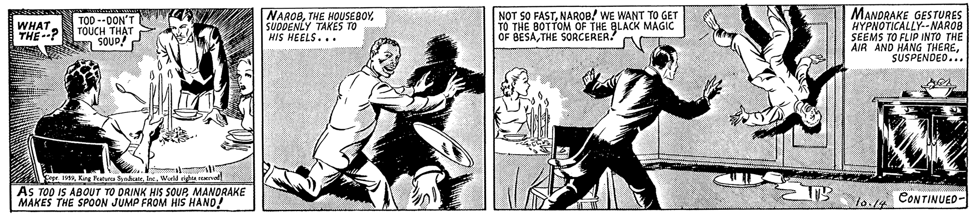 Drawing OCR: TOD --0ON'T TOUCH TH?T SOUD! NARO8SUDDENLY TAKES TO HIS HEELS... NOT SO FASTNAROB! WE WANT TO GET TO THE BOTTOM OF THE BLACK MAGIC OF BESATHE SORCERER? MANDRAKE GESTURES HYPNOTICALLY-NAROB SEEMS TO FLIP INTO THE AIR AND HANG THERESUSPENDED... WHAT THE? Sopr. 1999Werld righta reaerved AS TOD IS ABOUT TO DRINK HIS SOUPMANDRAKE MAKES THE SPOON JUMP FROM HIS HAND! lo./4 CONTINUED- TOD --0ON'T TOUCH TH?T SOUD! NARO8THE HOUSEBOYSUDDENLY TAKES TO HIS HEELS... NOT SO FASTNAROB! WE WANT TO GET TO THE BOTTOM OF THE BLACK MAGIC OF BESATHE SORCERER? MANDRAKE GESTURES HYPNOTICALLY-NAROB SEEMS TO FLIP INTO THE AIR AND HANG THERESUSPENDED... WHAT THE? Sopr. 1999King Peaturea SyedicateWerld righta reaerved AS TOD IS ABOUT TO DRINK HIS SOUPMANDRAKE MAKES THE SPOON JUMP FROM HIS HAND! lo./4 CONTINUED-