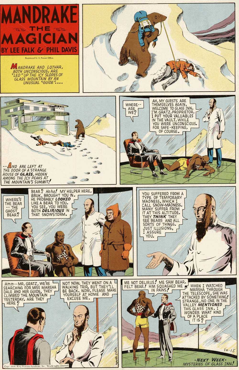 Design OCR: MANDRAKE o THE MAGICIAN BY LEE FALK & PHIL DAVIS Regtered U.S. Pairei Oa. MANDRAKE AND LOTHARARE "LED" UP THE ICY SLOPES OF GLASS MOUNTAIN BY AN UNUSUAL "GUIDE".... AHMY GUESTS ARE THÉMSELVES AGAIN. WELCOME TO GLASS INN. I'M GRATZPROPRIETOR. I PUT YOUR VALUABLES IN THE VAULTWHILE YOU WERE UNCONSCIOUS. FOR SAFE-KEEPINGOF COURSE. WHERE-- ARE WE? --AND ARE LEFT AT THE DOOR OF A STRANGE HOUSE OF GLASSHIODEN AMONG THE ICY PEAKS AT THE MOUNTAIN'S SUMMIT! BEAR ? Ha ha! MY HELPER HEREBROUGHT YOU IN. HE PROBABLY LOOKED LIKE A BEAR TO YOU. YOU SEEYOU WERE BOTH DÉLIRIOUS IN THAT SNOWSTORM. YOU SUFFERED FROM A TYPE OF TEMPORARY MADNESSWHICHI CALL SNOW-MAONESS. MANY SUFFER FROM IT AT THIS ALTITUDE. THEY THINK THEY SEE BEARS AND ALL SORTS OF THINGS. JUST ILLUSIONSI ASSURE YOU. WHERE'S THE BEAR -- THE GHOST BEAR? Hmm--MR. GRATZWE'RE S NOT NOW. THEY WENT ON A L SEARCHING FOR MIS J BE BACK. NOWPLEASE MAKE DALE AND HER GUIDE. CLIMBED THE MOUNTAIN YESTERDAY. ARE THEY P h HERE ? ME NOT DELIRUS! ME SAW BEAR. FELT BEAR! HIM SQUASHED ME WHEN I WATCHED IN PAWS! SMARSHA WALKING TRIPBUT THEY'LL MARSHA THROUGH THE TELESCOPESHE WAS ATTACKED BY SOMETHING! STRANGENO ONE IN THE VALLEY MENTIONED THIS GLASS INN. I WONDER WHAT KIND OF A PLACE LIT IS ? YOURSELF AT HOME AND EXCUSE ME. 10-15 • NEXT WEEK- MYSTERIES OF GLASS INN! MANDRAKE o THE MAGICIAN BY LEE FALK & PHIL DAVIS Regtered U.S. Pairei Oa. MANDRAKE AND LOTHARBOTH UNCONSCIOUSARE "LED" UP THE ICY SLOPES OF GLASS MOUNTAIN BY AN UNUSUAL "GUIDE".... AHMY GUESTS ARE THÉMSELVES AGAIN. WELCOME TO GLASS INN. I'M GRATZPROPRIETOR. I PUT YOUR VALUABLES IN THE VAULTWHILE YOU WERE UNCONSCIOUS. FOR SAFE-KEEPINGOF COURSE. WHERE-- ARE WE? --AND ARE LEFT AT THE DOOR OF A STRANGE HOUSE OF GLASSHIODEN AMONG THE ICY PEAKS AT THE MOUNTAIN'S SUMMIT! BEAR ? Ha ha! MY HELPER HEREBROUGHT YOU IN. HE PROBABLY LOOKED LIKE A BEAR TO YOU. YOU SEEYOU WERE BOTH DÉLIRIOUS IN THAT SNOWSTORM. YOU SUFFERED FROM A TYPE OF TEMPORARY MADNESSWHICHI CALL SNOW-MAONESS. MANY SUFFER FROM IT AT THIS ALTITUDE. THEY THINK THEY SEE BEARS AND ALL SORTS OF THINGS. JUST ILLUSIONSI ASSURE YOU. WHERE'S THE BEAR -- THE GHOST BEAR? Hmm--MR. GRATZWE'RE S NOT NOW. THEY WENT ON A L SEARCHING FOR MIS J BE BACK. NOWPLEASE MAKE DALE AND HER GUIDE. CLIMBED THE MOUNTAIN YESTERDAY. ARE THEY P h HERE ? ME NOT DELIRUS! ME SAW BEAR. FELT BEAR! HIM SQUASHED ME WHEN I WATCHED IN PAWS! SMARSHA WALKING TRIPBUT THEY'LL MARSHA THROUGH THE TELESCOPESHE WAS ATTACKED BY SOMETHING! STRANGENO ONE IN THE VALLEY MENTIONED THIS GLASS INN. I WONDER WHAT KIND OF A PLACE LIT IS ? YOURSELF AT HOME AND EXCUSE ME. 10-15 • NEXT WEEK- MYSTERIES OF GLASS INN!