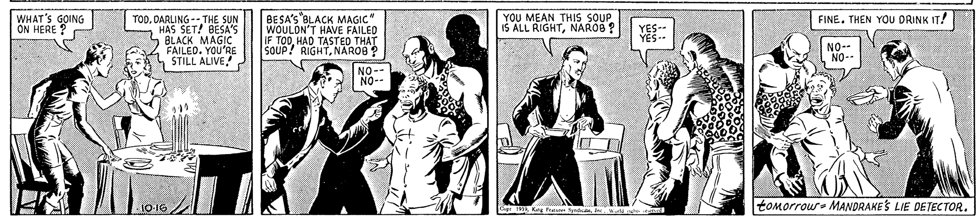 Comic book OCR: BESA'S BLACK MAGIC" WOULON'T HAVE FAILED IF TODHAD TASTED THAT SOUP! RIGHTNAROB ? WHAT'S GOING ON HERE ? FINE. THEN YOU DRINK IT! TODDARLING -- THE SUN HAS SET! BESA'S BLACK MAGIC FAILED. YOU'RE STILL ALIVE YOU MEAN THIS SOUP. IS ALL RIGHTNAROB ? YES NO. NO-- NO-- NO-- tomorrour- MANDRAKES LIE DETECTOR. 19 Kang Fiaes SyndheIn Wd oght e BESA'S BLACK MAGIC" WOULON'T HAVE FAILED IF TODHAD TASTED THAT SOUP! RIGHTNAROB ? WHAT'S GOING ON HERE ? FINE. THEN YOU DRINK IT! TODDARLING -- THE SUN HAS SET! BESA'S BLACK MAGIC FAILED. YOU'RE STILL ALIVE YOU MEAN THIS SOUP. IS ALL RIGHTNAROB ? YES NO. NO-- NO-- NO-- tomorrour- MANDRAKES LIE DETECTOR. 19 Kang Fiaes SyndheIn Wd oght e