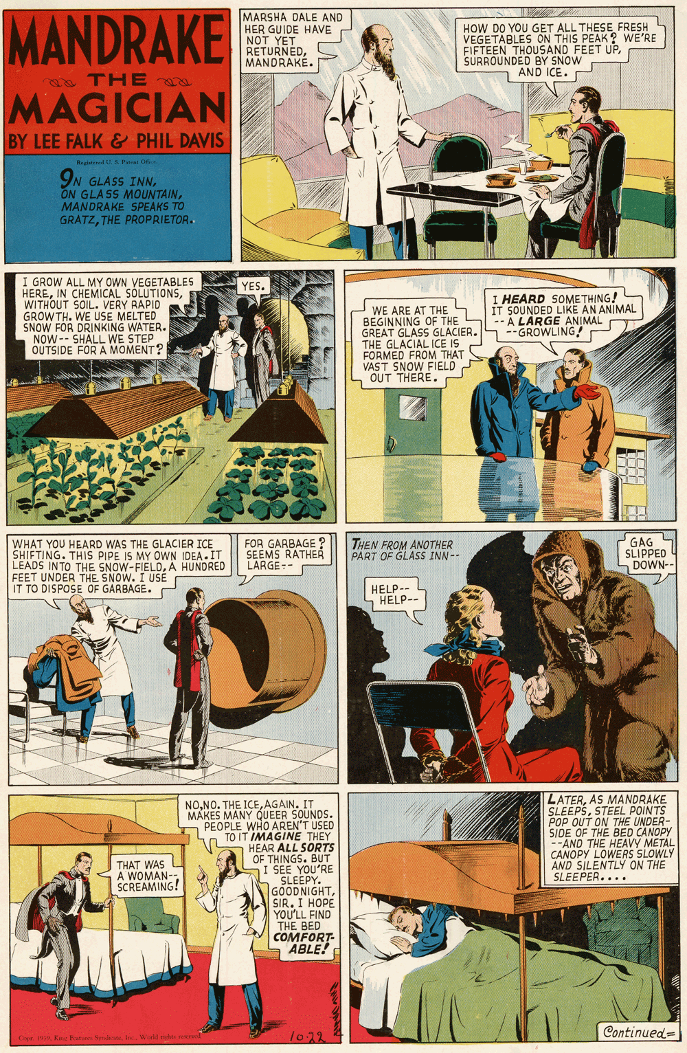 Fictional character OCR: MANDRAKE MAGICIAN MARSHA DALE AND HER GUIDE HAVE NOT YET RETURNEDMANDRAKE. HOW DO YOU GET ALL THESE FRESH VEGETABLES ON THIS PEAK ? WE'RE FIFTEEN THOUSAND FEET UPSURROUNDED BY SNOW AND ICE. a TH E BY LEE FALK & PHIL DAVIS Regi dU A Pt Ge 9N GLASS INNMANDRAKE SPEAKS TO GRATZTHE PROPRIETOR. I GROW ALL MY OWN VEGETABLES HEREWITHOUT SOIL. VERY RAPID GROWTH. WE USE MELTED SNOW FOR DRINKING WATER. NOW-- SHALL WE STEP OUTSIDE FOR A MOMENT? YES. I HEARD SOMETHING! IT SOUNDED LIKE AN ANIMAL A LARGE ANIMAL --GROWLING! WE ARE AT THE BEGINNING OF THE GREAT GLASS GLACIER. THE GLACIAL ICE IS FORMED FROM THAT VAST SNOW FIELD S OUT THERE. WHAT YOU HEARD WAS THE GLACIER ICE SHIFTING. THIS PIPE IS MY OWN IDEA.IT LEADS INTO THE SNOW-FIELDÄ HUNDRED FEET UNDER THE SNOW. I USE IT TO DISPOSE OF GARBAGE. FOR GARBAGE ? SEEMS RATHER LARGE-- THEN FROM ANOTHER PART OF GLASS INN-- GAG SLIPPED DOWN-- HELP-- HELP-- LATERAS MANDRAKE SLEEPSSTEEL POINTS POP OUT ON THE UNDER- SIDE OF THE BED CANOPY -"AND THE HEAVY METAL CANOPY LOWERS SLOWLY AND SILENTLY ON THE SLEEPER.... NOAGAIN. IT MAKES MANY QUEER SOUNDS. PEOPLE WHO AREN'T USED PEOPLEIMAGINE THEY HEAR ALL SORTS OF THINGS. BUT I SEE YOU'RE S SLEEPY. GOODNIGHTSIR. I HOPE. YOU'LL FIND THE BED COMFORT- ABLE! THAT WAS A WOMAN- SCREAMING! 1022 Continued= .Cipr 19Wld ostre MANDRAKE MAGICIAN MARSHA DALE AND HER GUIDE HAVE NOT YET RETURNEDMANDRAKE. HOW DO YOU GET ALL THESE FRESH VEGETABLES ON THIS PEAK ? WE'RE FIFTEEN THOUSAND FEET UPSURROUNDED BY SNOW AND ICE. a TH E BY LEE FALK & PHIL DAVIS Regi dU A Pt Ge 9N GLASS INNON GLASS MOUNTAINMANDRAKE SPEAKS TO GRATZTHE PROPRIETOR. I GROW ALL MY OWN VEGETABLES HEREIN CHEMICAL SÓLUTIONSWITHOUT SOIL. VERY RAPID GROWTH. WE USE MELTED SNOW FOR DRINKING WATER. NOW-- SHALL WE STEP OUTSIDE FOR A MOMENT? YES. I HEARD SOMETHING! IT SOUNDED LIKE AN ANIMAL A LARGE ANIMAL --GROWLING! WE ARE AT THE BEGINNING OF THE GREAT GLASS GLACIER. THE GLACIAL ICE IS FORMED FROM THAT VAST SNOW FIELD S OUT THERE. WHAT YOU HEARD WAS THE GLACIER ICE SHIFTING. THIS PIPE IS MY OWN IDEA.IT LEADS INTO THE SNOW-FIELDÄ HUNDRED FEET UNDER THE SNOW. I USE IT TO DISPOSE OF GARBAGE. FOR GARBAGE ? SEEMS RATHER LARGE-- THEN FROM ANOTHER PART OF GLASS INN-- GAG SLIPPED DOWN-- HELP-- HELP-- LATERAS MANDRAKE SLEEPSSTEEL POINTS POP OUT ON THE UNDER- SIDE OF THE BED CANOPY -"AND THE HEAVY METAL CANOPY LOWERS SLOWLY AND SILENTLY ON THE SLEEPER.... NONO. THE ICEAGAIN. IT MAKES MANY QUEER SOUNDS. PEOPLE WHO AREN'T USED PEOPLEIMAGINE THEY HEAR ALL SORTS OF THINGS. BUT I SEE YOU'RE S SLEEPY. GOODNIGHTSIR. I HOPE. YOU'LL FIND THE BED COMFORT- ABLE! THAT WAS A WOMAN- SCREAMING! 1022 Continued= .Cipr 19King baturess NedateWld ostre