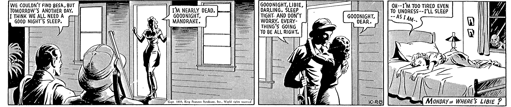 Cap OCR: WE COULDN'T FINO BESABUT TOMORROW'S ANOTHER DAY. I THINK WE ALL NEED A GOOD NIGHT'S SLEEP. I'M NEARLY DEAD. GOODNIGHTMANDRAKE. GOODNIGHTDARLING. SLEEP TIGHT AND DON'T WORRY. EVERY- THING'S GOING TO BE ALL RIGHT. --I'M TOO TIRED EVEN TO UNORESS--I'LL SLEEP - AS I AM GOODNIGHTOEAR. 1OR8 MONOAY = WHERE'S LIBIE ? Cept. 1919King Tetns Syndicater. Ine. Werld rielas reserved WE COULDN'T FINO BESABUT TOMORROW'S ANOTHER DAY. I THINK WE ALL NEED A GOOD NIGHT'S SLEEP. I'M NEARLY DEAD. GOODNIGHTMANDRAKE. GOODNIGHTDARLING. SLEEP TIGHT AND DON'T WORRY. EVERY- THING'S GOING TO BE ALL RIGHT. --I'M TOO TIRED EVEN TO UNORESS--I'LL SLEEP - AS I AM GOODNIGHTOEAR. 1OR8 MONOAY = WHERE'S LIBIE ? Cept. 1919King Tetns Syndicater. Ine. Werld rielas reserved