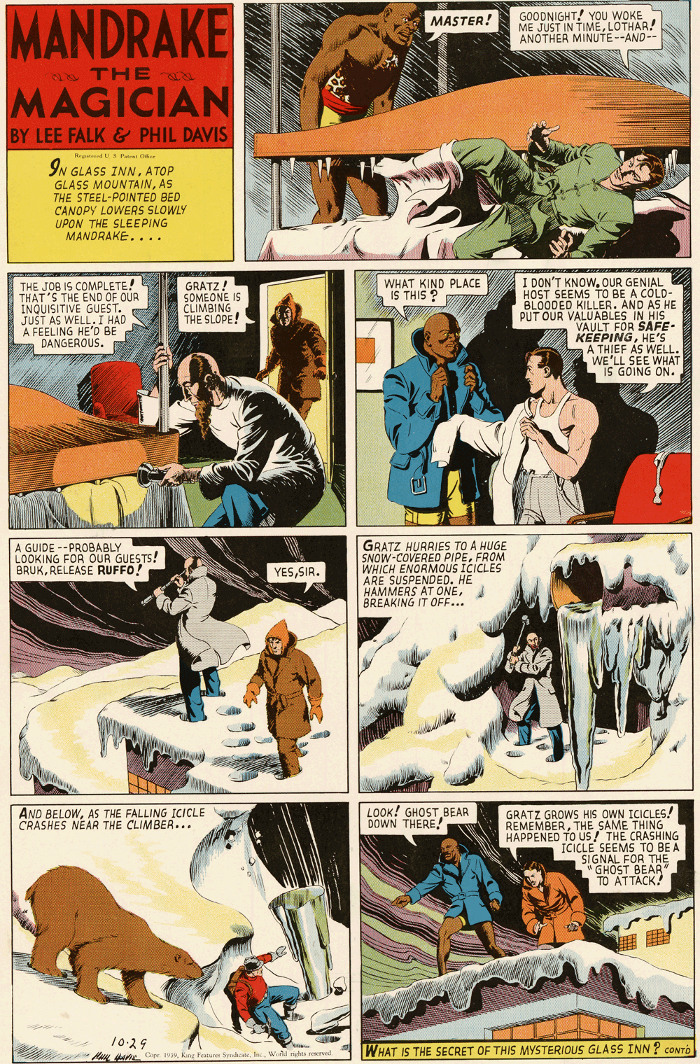Humour OCR: MANDRAKE GOODNIGHT! YOu WOKE ME JUST IN TIMELOTHAR! ANOTHER MINUTE--AND-- MASTER! THE 8 MAGICIAN BY LEE FALK& PHIL DAVIS RetdUS Pairai O IN GLASS INNATOP GLASS MOUNTAINAS THE STEEL-POINTED BED CANOPY LOWERS SLOWLY UPON THE SLEEPING MANDRAKE.... THE JOB IS COMPLETE! THAT'S THE END OF OUR INQUISITIVE GUEST. JUST AS WELL.I HAD A FEELING HE'D BE DANGEROUS. I DON'T KNOWOUR GENIAL HOST SEEMS TO BE A COLD- BLOODED KILLER. AND AS HE PUT OUR VALUABLES IN He VAULT FOR S KEEPINGHE'5 A THIEF AS WELL. WE'LL SEE WHAT IS GOING ON. GRATZ! SOMEONE CLIMBING THE SLOPE! WHAT KIND PLACE IS THIS ? GRATZ HURRIES TO A HUGE SNOW-COVERED PIPEFROM WHICH ENORMOUS ICICLES ARE SUSPENDED. HE HAMMERS AT ONEI BREAKING IT OFF... A GUIDE --PROBABLY LOOKING FOR OUR GUESTS! BRUKRELEASE RUFFO! YESSIR. AND BELOWAS THE FALLING ICICLE CRASHES NEAR THE CLIMBER... LOOK! GHOST BEAR DOWN THERE! GRATZ GROWS HIS OWN ICICLES! REMEMBERTHE SAME THING HAPPENED TO US! THE CRASHING ICICLE SEEMS TO BE A SIGNAL FOR THE "GHOST BEAR TO ATTACK! 10-29 dae Cope 1939King Foatures Sudoos Inc. WiAL nutes WHAT IS THE SECRET OF THIS MYSTERIOUS GLASS INN ? CONTO MANDRAKE GOODNIGHT! YOu WOKE ME JUST IN TIMELOTHAR! ANOTHER MINUTE--AND-- MASTER! THE 8 MAGICIAN BY LEE FALK& PHIL DAVIS RetdUS Pairai O IN GLASS INNATOP GLASS MOUNTAINAS THE STEEL-POINTED BED CANOPY LOWERS SLOWLY UPON THE SLEEPING MANDRAKE.... THE JOB IS COMPLETE! THAT'S THE END OF OUR INQUISITIVE GUEST. JUST AS WELL.I HAD A FEELING HE'D BE DANGEROUS. I DON'T KNOWOUR GENIAL HOST SEEMS TO BE A COLD- BLOODED KILLER. AND AS HE PUT OUR VALUABLES IN He VAULT FOR S KEEPINGHE'5 A THIEF AS WELL. WE'LL SEE WHAT IS GOING ON. GRATZ! SOMEONE CLIMBING THE SLOPE! WHAT KIND PLACE IS THIS ? GRATZ HURRIES TO A HUGE SNOW-COVERED PIPEFROM WHICH ENORMOUS ICICLES ARE SUSPENDED. HE HAMMERS AT ONEI BREAKING IT OFF... A GUIDE --PROBABLY LOOKING FOR OUR GUESTS! BRUKRELEASE RUFFO! YESSIR. AND BELOWAS THE FALLING ICICLE CRASHES NEAR THE CLIMBER... LOOK! GHOST BEAR DOWN THERE! GRATZ GROWS HIS OWN ICICLES! REMEMBERTHE SAME THING HAPPENED TO US! THE CRASHING ICICLE SEEMS TO BE A SIGNAL FOR THE "GHOST BEAR TO ATTACK! 10-29 dae Cope 1939King Foatures Sudoos Inc. WiAL nutes WHAT IS THE SECRET OF THIS MYSTERIOUS GLASS INN ? CONTO