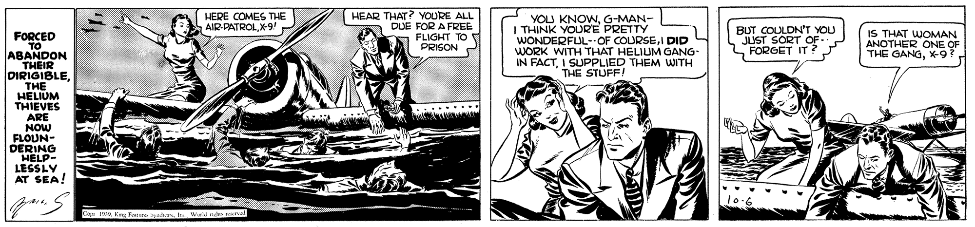 Comic book OCR: HEAR THAT? YOURE ALL DUE FOR A FREE FLIGHT TO PRISON HERE COMES THE AIR-PATROLX-9!- YOU KNOWG-MAN- THINK YOURE PRETTY WONDERFUL-OF COURSEI DID WORK WITH THAT HELIUM GANG- IN FACTI SUPPLIED THEM WITH THE STUFF! BUT COULDN'T YOU JUST SORT OF- FORGET IT ? IS THAT WOMAN ANOTHER ONE OF THE GANGX-9?. FORCED ABANDON THEIR DIRIGIBLETHE HELIUM THIEVES ARE NOW FLOUN- DERING HELP- LESSLY AT SEA! Cop 199t We n HEAR THAT? YOURE ALL DUE FOR A FREE FLIGHT TO PRISON HERE COMES THE AIR-PATROLX-9!- YOU KNOWG-MAN- THINK YOURE PRETTY WONDERFUL-OF COURSEI DID WORK WITH THAT HELIUM GANG- IN FACTI SUPPLIED THEM WITH THE STUFF! BUT COULDN'T YOU JUST SORT OF- FORGET IT ? IS THAT WOMAN ANOTHER ONE OF THE GANGX-9?. FORCED ABANDON THEIR DIRIGIBLETHE HELIUM THIEVES ARE NOW FLOUN- DERING HELP- LESSLY AT SEA! Cop 199Kng Feanures byatet We n