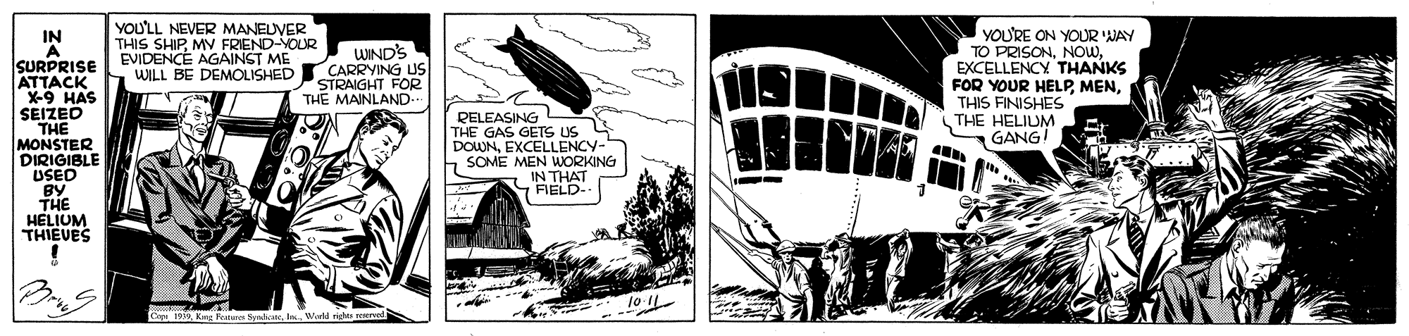 Illustration OCR: YOU'LL NEVER MANEUVER THIS SHIPMV FRIEND-YOUR EVIDENCÉ AGAINST ME WILL BE DEMOLISHED YOU'RE ON YOUR WAY TO PRISONEXCELLENCY THANKS FOR YOUR HELPTHIS FINISHES THE HELIUM GANG! IN WIND'S CARRYING US STRAIGHT FOR THE MAINLAND SURPRISE ATTACK X-9 HAS SEIZED THE MONSTER DIRIGIBLE USED BY THE HELIUM THIEVES RELEASING THE GAS GETS US DOWNEXCELLENCY- SOME MEN WORKING IN THA 10 IL C 199Wirkd righe reerved YOU'LL NEVER MANEUVER THIS SHIPMV FRIEND-YOUR EVIDENCÉ AGAINST ME WILL BE DEMOLISHED YOU'RE ON YOUR WAY TO PRISONEXCELLENCY THANKS FOR YOUR HELPTHIS FINISHES THE HELIUM GANG! IN WIND'S CARRYING US STRAIGHT FOR THE MAINLAND SURPRISE ATTACK X-9 HAS SEIZED THE MONSTER DIRIGIBLE USED BY THE HELIUM THIEVES RELEASING THE GAS GETS US DOWNEXCELLENCY- SOME MEN WORKING IN THA 10 IL C 199Kng Ratures SpedareWirkd righe reerved