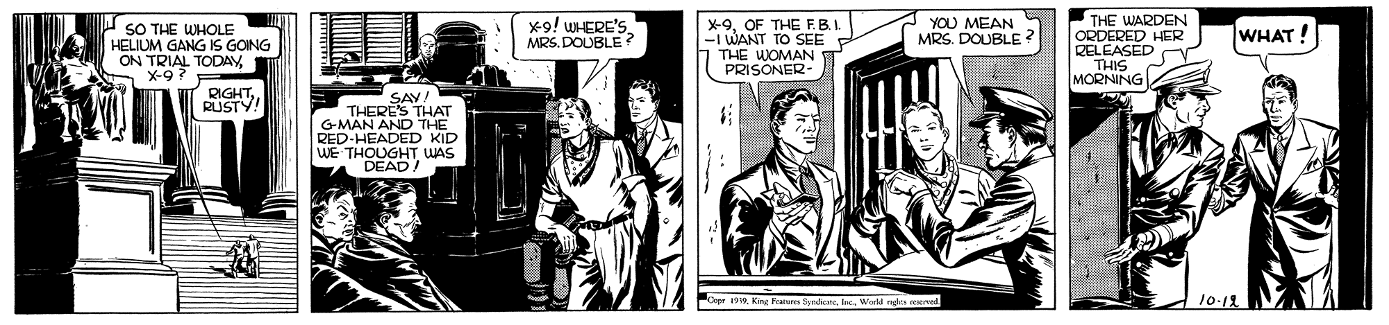Comics OCR: THE WARDEN ORDERED HER RELEASED THIS MORNING SO THE WHOLE HELIUM GANG IS GOING ON TRIAL TODAYX-9 ? x9! WHERE'S. MRS. DOUBLE ? YOU MEAN MRS. DOUBLE ? X-9OF THE F.B.I -I WANT TO SEE THE WOMAN PRISONER- WHAT! RIGHTRUSTY! SAY! THERES THAT GMAN AND THE RED-HEADED KID WE THOUGHT WAS DEAD! Copr 199World nga reeved 10-12 THE WARDEN ORDERED HER RELEASED THIS MORNING SO THE WHOLE HELIUM GANG IS GOING ON TRIAL TODAYX-9 ? x9! WHERE'S. MRS. DOUBLE ? YOU MEAN MRS. DOUBLE ? X-9OF THE F.B.I -I WANT TO SEE THE WOMAN PRISONER- WHAT! RIGHTRUSTY! SAY! THERES THAT GMAN AND THE RED-HEADED KID WE THOUGHT WAS DEAD! Copr 199King Fearures ByneateWorld nga reeved 10-12