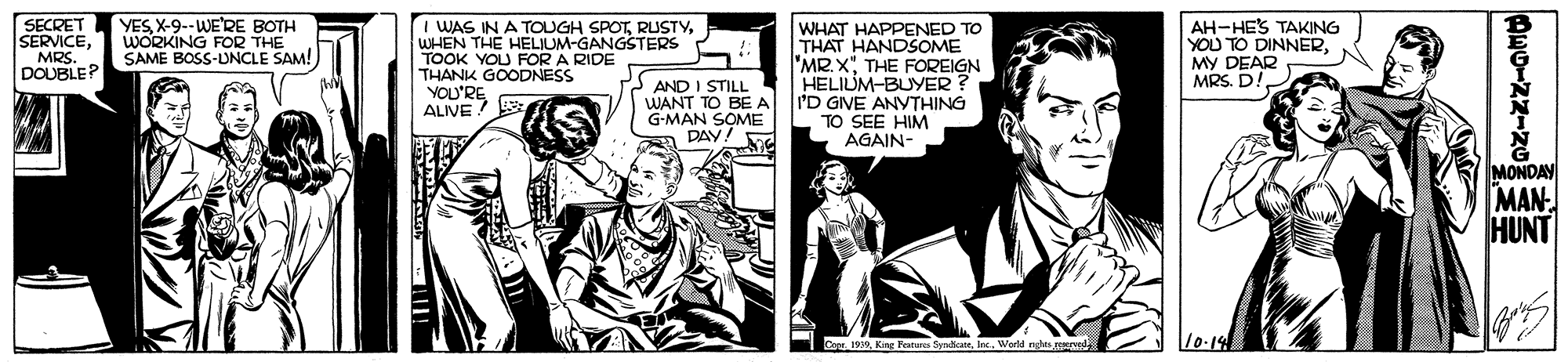 Art OCR: SECRET SERVICEMRS. DOUBLE? I WAS IN A TOUGH SPOTWHEN THE HELIUM-GANGSTERS TOOK YOU FOR A RIDE THANK GOODNESS YOU'REALIVE YESX-9--WE'RE BOTH WORKING FOR THE SAME BOSS-UNCLE SAM! AND I STILL WANT TO BEA G-MAN SOME DAY! WHAT HAPPENED TO THAT HANDSOME "MR.XTHE FOREIGN HELIUM-BUYER ? 'D GIVE ANYTHING TO SEE HIM AGAIN- AH-HES TAKING YOU TO DINNERMy DEAR MRS. D! MONDAY MAN- HUNT Co 199World ne 10.14 SECRET SERVICEMRS. DOUBLE? I WAS IN A TOUGH SPOTWHEN THE HELIUM-GANGSTERS TOOK YOU FOR A RIDE THANK GOODNESS YOU'REALIVE YESX-9--WE'RE BOTH WORKING FOR THE SAME BOSS-UNCLE SAM! AND I STILL WANT TO BEA G-MAN SOME DAY! WHAT HAPPENED TO THAT HANDSOME "MR.XTHE FOREIGN HELIUM-BUYER ? 'D GIVE ANYTHING TO SEE HIM AGAIN- AH-HES TAKING YOU TO DINNERMy DEAR MRS. D! MONDAY MAN- HUNT Co 199King Festures SydicateWorld ne 10.14