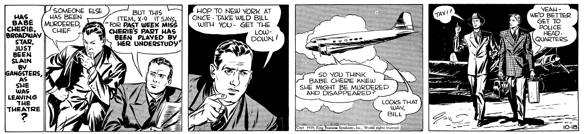 Comic book OCR: SOMECNE ELSE HAS BEEN MURDEREDCHIEF BUT THIS ITEM"FOR PAST WEEK MISS CHERIE'S PART HAS BEEN PLAYED BY HER UNDERSTUDY HOP TO NEW YORK AT ONCE - TAKE WILD BILL WITH YOU- GET THE LOW- DOWN I VEAH - WE'D BETTER GET TO POLICE HEAD. QUARTERS TAYII HAS BABE CHERIEBROADWAY STARJUST BEEN SLAIN BY GANGSTERSAS SHE WAS LEAVING THE THEATRE ..... SO YOU THINK BABE CHERIE KNEW SHE MIGHT BE MURDERED AND DISAPPEARED? LOOKS THAT WAYBILL Sndri 1O-18 SOMECNE ELSE HAS BEEN MURDEREDCHIEF BUT THIS ITEMX-9 IT SAYS"FOR PAST WEEK MISS CHERIE'S PART HAS BEEN PLAYED BY HER UNDERSTUDY HOP TO NEW YORK AT ONCE - TAKE WILD BILL WITH YOU- GET THE LOW- DOWN I VEAH - WE'D BETTER GET TO POLICE HEAD. QUARTERS TAYII HAS BABE CHERIEBROADWAY STARJUST BEEN SLAIN BY GANGSTERSAS SHE WAS LEAVING THE THEATRE ..... SO YOU THINK BABE CHERIE KNEW SHE MIGHT BE MURDERED AND DISAPPEARED? LOOKS THAT WAYBILL Sndri 1O-18
