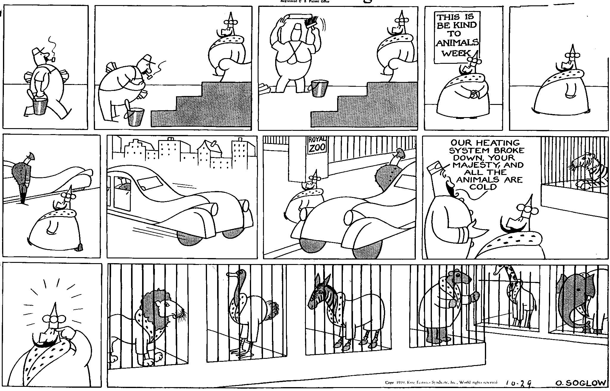 Parallel OCR: Registered US Patent Office ROYAL ZOO THIS IS BE KIND ?? ANIMALS WEEK OUR HEATING SYSTEM BROKE DOWNYOUR MAJESTYAND ALL THE ANIMALS ARE COLD Copr 1939. King Features SyndicateWorld rights reserved. 10.29 O. SOGLOW Registered US Patent Office ROYAL ZOO THIS IS BE KIND ?? ANIMALS WEEK OUR HEATING SYSTEM BROKE DOWNYOUR MAJESTYAND ALL THE ANIMALS ARE COLD Copr 1939. King Features SyndicateWorld rights reserved . 10.29 O. SOGLOW