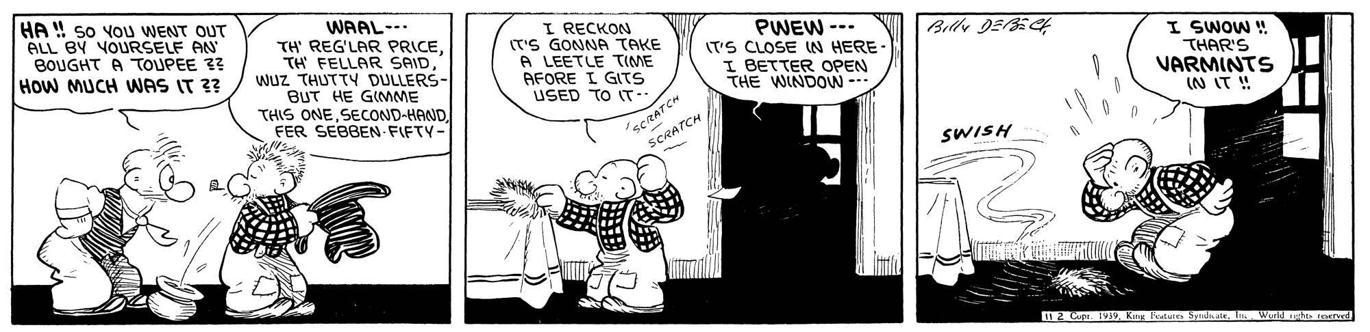 Fictional character OCR: HA ! so YOu WENT OUT ALL BY YOURSELF AN BOUGHT A TOUPEE 3? WAAL-- TH' REG'LAR PRICEWUz THUTTY DULLERS- BUT HE GIMME THIS ONEFER SEBBEN FIFTY- I RECKON (T'S GONNA TAKE A LEETLE TIME AFORE I GITS USED TO IT-. PWEW --- (T'S CLOSE IN HERE I BETTER OPEN THE WINDOW --- I SWOW ! THAR'S VARMINTS IN IT ! How MUCH WAS IT ?? SCRATCH SCRATCH SWISH D 2 Cupr. 1VJ9In Werld es reerved HA ! so YOu WENT OUT ALL BY YOURSELF AN BOUGHT A TOUPEE 3? WAAL-- TH' REG'LAR PRICETH FELLAR SAIDWUz THUTTY DULLERS- BUT HE GIMME THIS ONEFER SEBBEN FIFTY- I RECKON (T'S GONNA TAKE A LEETLE TIME AFORE I GITS USED TO IT-. PWEW --- (T'S CLOSE IN HERE I BETTER OPEN THE WINDOW --- I SWOW ! THAR'S VARMINTS IN IT ! How MUCH WAS IT ?? SCRATCH SCRATCH SWISH D 2 Cupr. 1VJ9Kug Feature SyndateIn Werld es reerved
