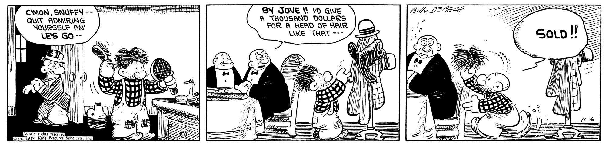 Art OCR: C'MONSNUFFY -- QUIT ADMIRING VOURSELF AN LE'S GO -- BY JOVE ! vD GIVE A THOUSAND DOLLARS FOR A HEAD OF HAIR LIKE THAT - SOLD! /1-6 World gattJeer C. 1939Features Syndicate. Jn C'MONSNUFFY -- QUIT ADMIRING VOURSELF AN LE'S GO -- BY JOVE ! vD GIVE A THOUSAND DOLLARS FOR A HEAD OF HAIR LIKE THAT - SOLD! /1-6 World gattJeer C. 1939Features Syndicate. Jn
