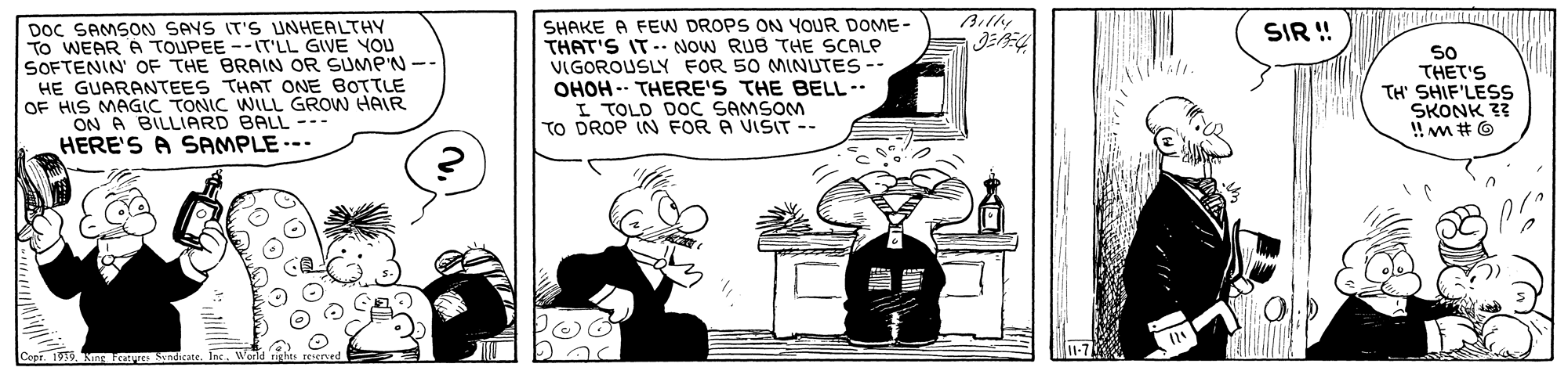 Monochrome OCR: Billy DOC SAMSON SAYS IT'S UNHEALTHY To WEAR A TOUPEE --IT'LL GIVE YOU SOFTENIN' OF THE BRAIN OR SUMP'N -- HE GUARANTEES THAT ONE BOTTLE OF HIS MAGIC TONIC WLL GROW HAIR ON A BILLIARD BALL -.. HERE'S A SAMPLE--- SHAKE A FEW DROPS ON YOUR DOME- THAT'S IT-. NOW RUB THE SCALP VIGOROUSLY FOR 50 MINUTES -- OHOH -- THERE'S THE BELL-- I TOLD DOC SAMSOM TO DROP IN FOR A VISIT -- SIR ! S0 THET'S TH' SHIF'LESS SKONK ?? ! m #O Billy DOC SAMSON SAYS IT'S UNHEALTHY To WEAR A TOUPEE --IT'LL GIVE YOU SOFTENIN' OF THE BRAIN OR SUMP'N -- HE GUARANTEES THAT ONE BOTTLE OF HIS MAGIC TONIC WLL GROW HAIR ON A BILLIARD BALL -.. HERE'S A SAMPLE--- SHAKE A FEW DROPS ON YOUR DOME- THAT'S IT-. NOW RUB THE SCALP VIGOROUSLY FOR 50 MINUTES -- OHOH -- THERE'S THE BELL-- I TOLD DOC SAMSOM TO DROP IN FOR A VISIT -- SIR ! S0 THET'S TH' SHIF'LESS SKONK ?? ! m #O