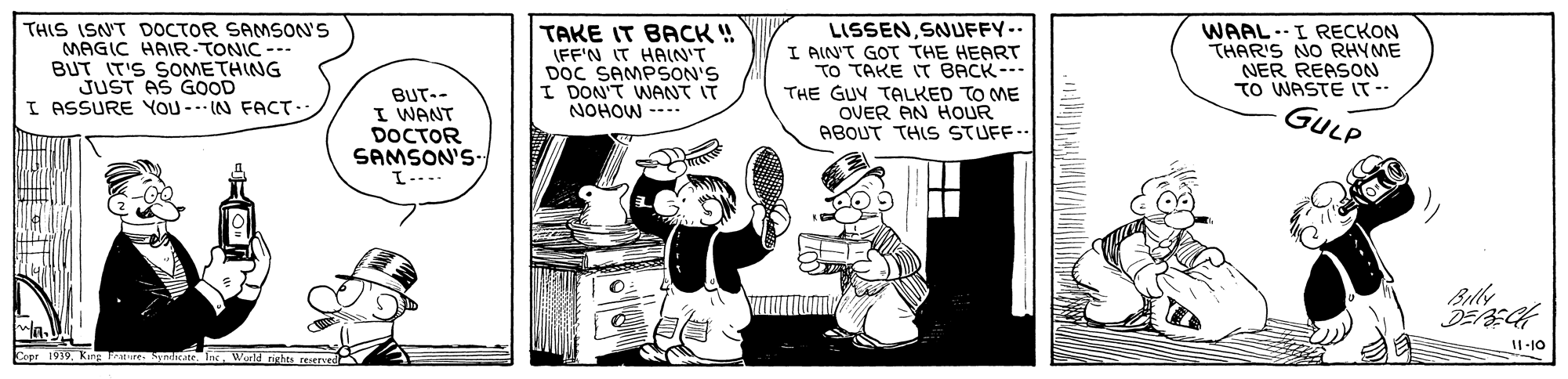 Fictional character OCR: THIS ISN'T DOCTOR SAMSON'S MAGIC HAIR-TONIC --- BUT IT'S SOMETHING JUST AS GOOD I ASSURE YOU --- IN FACT- TAKE IT BACK ! (FF'N IT HAIN'T DOC SAMPSON'S I DON'T WANT IT NOHOW ---- LISSENSNUFFY-- I AINT GOT THE HEART TO TAKE IT BACK--- THE GUY TALKED TO ME WAAL--I RECKON THAR'S NO RHYME NER REASON TO WASTE T-- GULP BUT-- I WANT DOCTOR SAMSON'S ABOUT THIS STUFF.. Billy 11-10 Crer 1919Werig reserved THIS ISN'T DOCTOR SAMSON'S MAGIC HAIR-TONIC --- BUT IT'S SOMETHING JUST AS GOOD I ASSURE YOU --- IN FACT- TAKE IT BACK ! (FF'N IT HAIN'T DOC SAMPSON'S I DON'T WANT IT NOHOW ---- LISSENSNUFFY-- I AINT GOT THE HEART TO TAKE IT BACK--- THE GUY TALKED TO ME WAAL--I RECKON THAR'S NO RHYME NER REASON TO WASTE T-- GULP BUT-- I WANT DOCTOR SAMSON'S ABOUT THIS STUFF.. Billy 11-10 Crer 1919Kung ryndeate InWerig reserved
