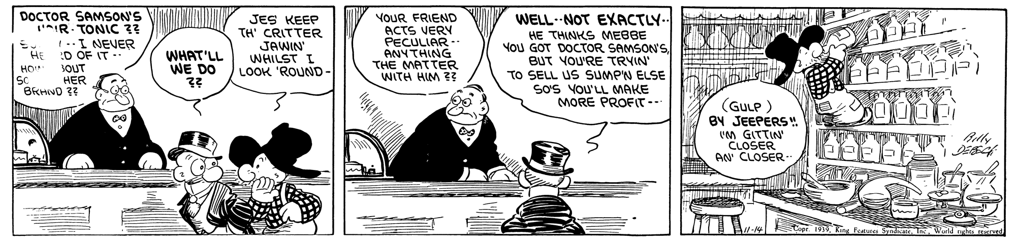 Drawing OCR: DOCTOR SAMSON'S IR. TONIC ?? 1 -.I NEVER HE JES KEEP TH' CRITTER JAWIN WHILST I LOOK 'ROUND- YOUR FRIEND ACTS VERY PECULIAR -- ANYTHING THE MATTER WITH HIM 2? WELL- NOT EXACTLY.. HE THINKS MEBBE YOU GOT DOCTOR SAMSON'S BUT YOU'RE TRYIN' TO SELL US SUMP'N ELSE SoS VOU'LL MAKE MORE PROFIT- D OF IT .. SOUT WHAT'LL WE DO HO SC HER BRHIVO ?? (GULP ) BY JEEPERS " 'M GITTIN' CLOSER AN' CLOSER -. Copr. 1939Ring Features Syndate In World ghts resrved DOCTOR SAMSON'S IR. TONIC ?? 1 -.I NEVER HE JES KEEP TH' CRITTER JAWIN WHILST I LOOK 'ROUND- YOUR FRIEND ACTS VERY PECULIAR -- ANYTHING THE MATTER WITH HIM 2? WELL- NOT EXACTLY.. HE THINKS MEBBE YOU GOT DOCTOR SAMSON'S BUT YOU'RE TRYIN' TO SELL US SUMP'N ELSE SoS VOU'LL MAKE MORE PROFIT- D OF IT .. SOUT WHAT'LL WE DO HO SC HER BRHIVO ?? (GULP ) BY JEEPERS " 'M GITTIN' CLOSER AN' CLOSER -. Copr. 1939Ring Features Syndate In World ghts resrved