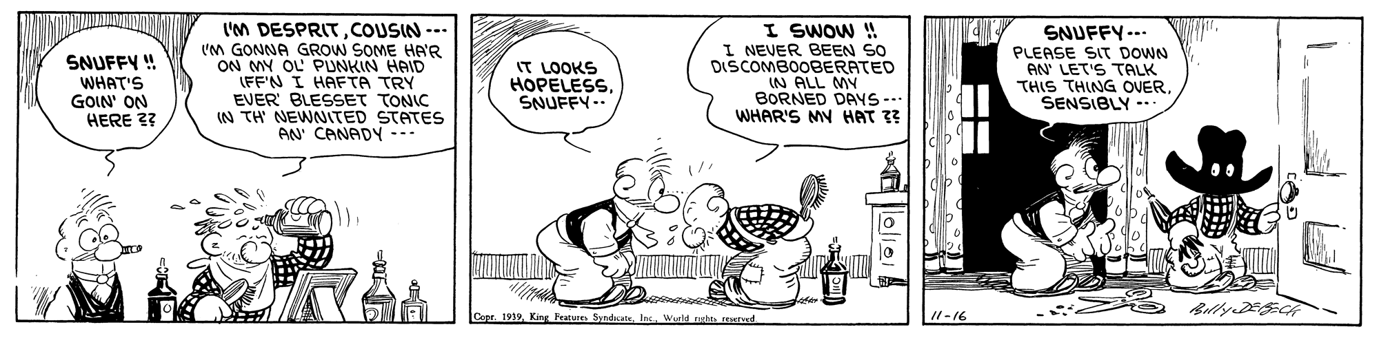 Font OCR: SNUFFY ! WHAT'S GOIN' ON HERE 3? I'M DESPRITCOUSIN -- (M GONNA GROW SOME HA'R ON MY OL PUNKIN HAID (FF'N I HAFTA TRY EVER' BLESSET TONIC IN TH NEWNITED STATES AN CANADY I SWOW ! I NEVER BEEN SO DISCOMBOOBERATED IN ALL MY BORNED DAYS -.. WHAR'S MY HAT 33 SNUFFY--. PLEASE SIT DOWN AN' LET'S TALK THIS THING OVERSENSIBLY -- IT LOOKS HOPELESSSNUFFY.. BillyEE Copr. 1919Wurld rsht resetud I1-16 SNUFFY ! WHAT'S GOIN' ON HERE 3? I'M DESPRITCOUSIN -- (M GONNA GROW SOME HA'R ON MY OL PUNKIN HAID (FF'N I HAFTA TRY EVER' BLESSET TONIC IN TH NEWNITED STATES AN CANADY I SWOW ! I NEVER BEEN SO DISCOMBOOBERATED IN ALL MY BORNED DAYS -.. WHAR'S MY HAT 33 SNUFFY--. PLEASE SIT DOWN AN' LET'S TALK THIS THING OVERSENSIBLY -- IT LOOKS HOPELESSSNUFFY.. BillyEE Copr. 1919King Features SyndateWurld rsht resetud I1-16