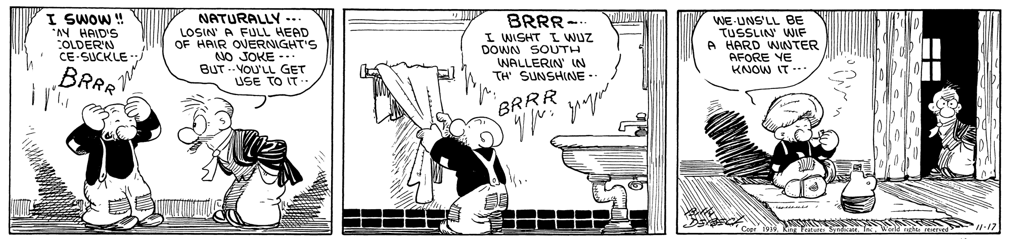 Rectangle OCR: I SWOW ! AN HAID'S COLDER'N CE-SUCKLE NATURALLY -.. LOSIN' A FULL HEAD OF HAIR OVERNIGHT'S NO JOKE --. BUT .- VOU'LL GET USE TO IT- BRRR-- I WISHT I WUZ DOWN SOUTH WE UNS'LL BE TUSSLIN' WIF A HARD WINTER AFORE YE WALLERIN' IN TH' SUNSHINE.. KNOW IT --- BRAR BRRR Sundicate. IncW I SWOW ! AN HAID'S COLDER'N CE-SUCKLE NATURALLY -.. LOSIN' A FULL HEAD OF HAIR OVERNIGHT'S NO JOKE --. BUT .- VOU'LL GET USE TO IT- BRRR-- I WISHT I WUZ DOWN SOUTH WE UNS'LL BE TUSSLIN' WIF A HARD WINTER AFORE YE WALLERIN' IN TH' SUNSHINE.. KNOW IT --- BRAR BRRR Sundicate. IncW