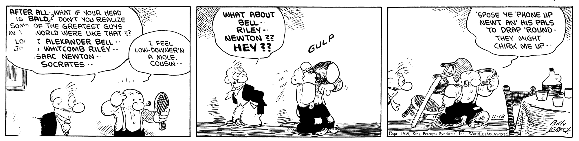 Fictional character OCR: AFTER ALL-WHAT IF YOUR HEAD is BALD? DON'T VOU REALIZE SOM- DF THE GREATEST GUYS WORLD WERE LIKE THAT ?? I ALEKANDER BELL -.WHITCOMB RILEY.. SAAC NEWTON- SOCRATES -. WHAT ABOUT BELL. RILEY-. NEWTON ?? HEY ?? 'SPOSE VE PHONE UP NEWT AN' HIS PALS TO DRAP 'ROUND- THEY MIGHT CHIRK ME UP.. IN 1 I FEEL LOW- DOWNER'N A MOLECOUSIN- GULP /1-18 Copr 1939Inc. World nehts testrned. AFTER ALL-WHAT IF YOUR HEAD is BALD? DON'T VOU REALIZE SOM- DF THE GREATEST GUYS WORLD WERE LIKE THAT ?? I ALEKANDER BELL -.WHITCOMB RILEY.. SAAC NEWTON- SOCRATES -. WHAT ABOUT BELL. RILEY-. NEWTON ?? HEY ?? 'SPOSE VE PHONE UP NEWT AN' HIS PALS TO DRAP 'ROUND- THEY MIGHT CHIRK ME UP.. IN 1 I FEEL LOW- DOWNER'N A MOLECOUSIN- GULP /1-18 Copr 1939King Features SyndicaneInc. World nehts testrned.