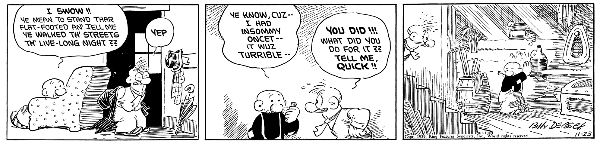 Sharing OCR: I SWOW ! YE MEAN TO STAND THAR FLAT-FOOTED AN TELL ME YE WALKED TH' STREETS TH' LIVE-LONG NIGHT 3? NE KNOWCUZ-- I HAD INSOMMY ONCET -- IT WUZ TURRIBLE - VEP YOU DID ! WHAT DID OU DO FOR IT 3? TELL MEQUICK ! Billy DEEC 11-23 I SWOW ! YE MEAN TO STAND THAR FLAT-FOOTED AN TELL ME YE WALKED TH' STREETS TH' LIVE-LONG NIGHT 3? NE KNOWCUZ-- I HAD INSOMMY ONCET -- IT WUZ TURRIBLE - VEP YOU DID ! WHAT DID OU DO FOR IT 3? TELL MEQUICK ! Billy DEEC 11-23
