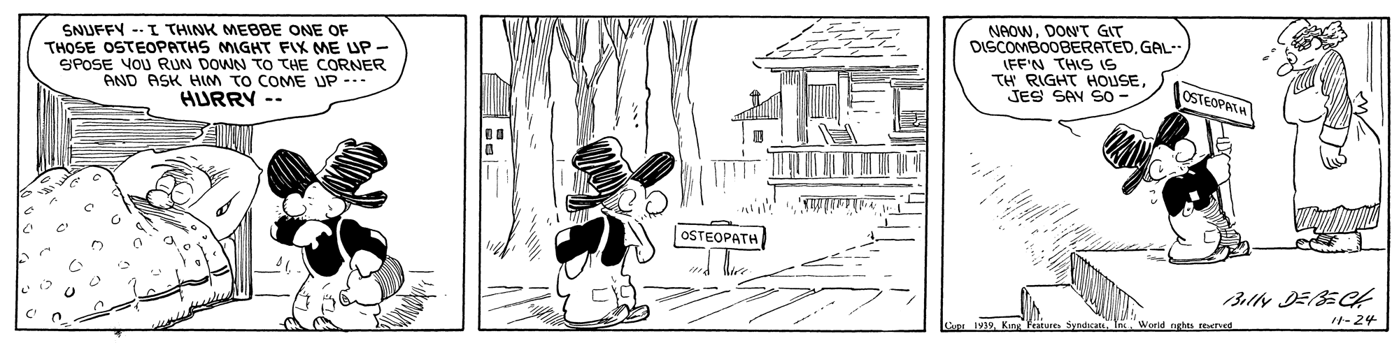 Drawing OCR: SNUFFY -- I THINK MEBBE ONE OF THOSE OSTEOPATHS MIGHT FIX ME UP- SPOSE VOU RUN DOWN TO THE CORNER AND ASK HIM TO COME UP --- HURRY -- NeOwDONT GIT DISCOMBOOBERATEDGAL-- FFN THS? TH RIGHT HOUSE JES SAV SO OSTEOPATH OSTEOPATH 3lly DEBECH Co 1939In World rarhts retved 1-24 SNUFFY -- I THINK MEBBE ONE OF THOSE OSTEOPATHS MIGHT FIX ME UP- SPOSE VOU RUN DOWN TO THE CORNER AND ASK HIM TO COME UP --- HURRY -- NeOwDONT GIT DISCOMBOOBERATEDGAL-- FFN THS ? TH RIGHT HOUSE JES SAV SO OSTEOPATH OSTEOPATH 3lly DEBECH Co 1939King Frature SyndicattIn World rarhts retved 1-24