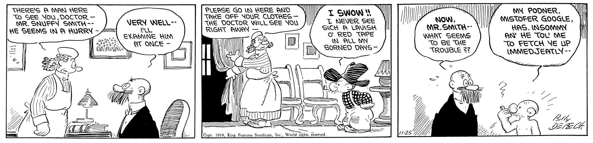 Art OCR: THERE'S A MeN HERE To SEE YOUDOCTOR - MR. SNUFFY SMITH-- HE SEEMS (N A HURRY PLEASE GO N HERE AND TAKE OFF YOUR CLOTHES- THE DOCTOR WILL SEE YOU RIGHT AWAY I SWOW ! I NEVER SEE SICH A LANISH O RED TAPE IN ALL MY BORNED DANS- NOWMR. SMITH-- WHAT SEEMS TO BE THE TROUBLE ?? MY PODNER MISTOFER GOOGLEHAS. INSOMMY AN' HE TO ME TO FETCH YE UP (MMEDJEATLY-- VERY WELL I'LL EKAMINE HIM AT ONCE - Copr. 1939World rights reserved. THERE'S A MeN HERE To SEE YOUDOCTOR - MR. SNUFFY SMITH-- HE SEEMS (N A HURRY PLEASE GO N HERE AND TAKE OFF YOUR CLOTHES- THE DOCTOR WILL SEE YOU RIGHT AWAY I SWOW ! I NEVER SEE SICH A LANISH O RED TAPE IN ALL MY BORNED DANS- NOWMR. SMITH-- WHAT SEEMS TO BE THE TROUBLE ?? MY PODNER MISTOFER GOOGLEHAS. INSOMMY AN' HE TO ME TO FETCH YE UP (MMEDJEATLY-- VERY WELL I'LL EKAMINE HIM AT ONCE - Copr. 1939King Peatures SyndicateWorld rights reserved.