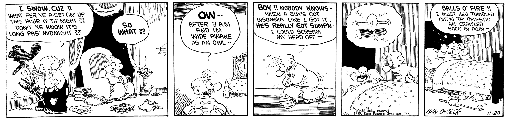 Rectangle OCR: Boy ! NOBODY KNOWS - I SWOWCUZ ! WHAT FER VE A-SETTIN UP THIS HOUR O TH NIGHT z? DON'T YE KNOW IT'S LONG PAS' MIDNIGHT ?? BALLS O' FIRE ! I MUST HEV TUMBLED OUT'N TH BED-STID AN CRAWLED BACK IN RGIN - OW -- WHEN A GUY'S GOT NSOMNIA LIKE I GOT IT HE'S REALLY GOT SUMPN- I COULD SCREAM MY HEAD OFF - = - So WHAT ?? AFTER 3 A.M. AND IM WIDE AWAKE AS AN OWL -- Capr. 19In Billy DEBGE /1-28 Boy ! NOBODY KNOWS - I SWOWCUZ ! WHAT FER VE A-SETTIN UP THIS HOUR O TH NIGHT z? DON'T YE KNOW IT'S LONG PAS' MIDNIGHT ?? BALLS O' FIRE ! I MUST HEV TUMBLED OUT'N TH BED-STID AN CRAWLED BACK IN RGIN - OW -- WHEN A GUY'S GOT NSOMNIA LIKE I GOT IT HE'S REALLY GOT SUMPN- I COULD SCREAM MY HEAD OFF - = - So WHAT ?? AFTER 3 A.M. AND IM WIDE AWAKE AS AN OWL -- Capr. 19King Fetures SyndicateIn Billy DEBGE /1-28